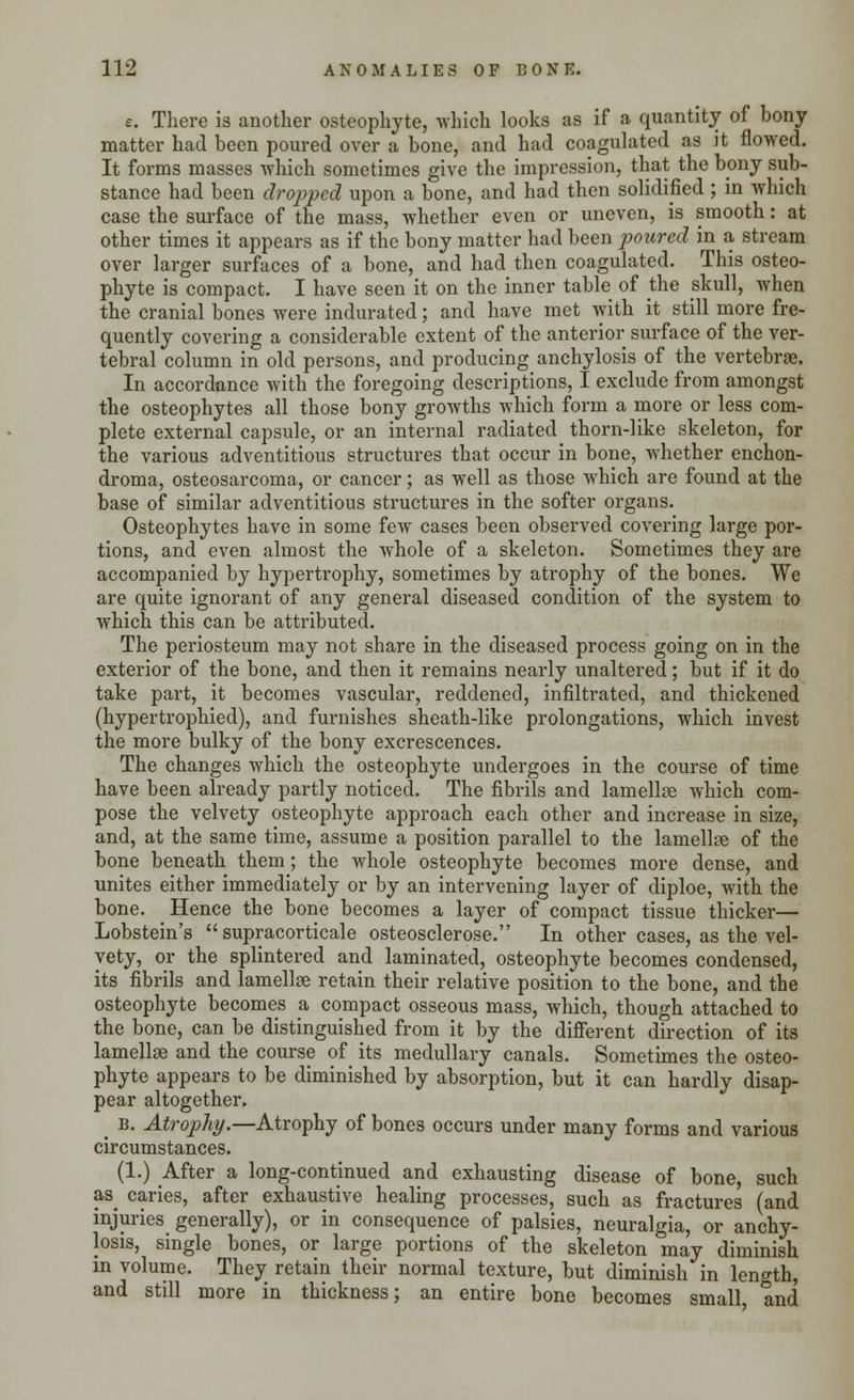 e. There is another osteophyte, which looks as if a quantity of bony matter had been poured over a bone, and had coagulated as it flowed. It forms masses which sometimes give the impression, that the bony sub- stance had been dropped upon a bone, and had then solidified ; in which case the surface of the mass, whether even or uneven, is smooth: at other times it appears as if the bony matter had been poured in a stream over larger surfaces of a bone, and had then coagulated. This osteo- phyte is compact. I have seen it on the inner table of the skull, when the cranial bones were indurated; and have met with it still more fre- quently covering a considerable extent of the anterior surface of the ver- tebral column in old persons, and producing anchylosis of the vertebrae. In accordance with the foregoing descriptions, I exclude from amongst the osteophytes all those bony growths which form a more or less com- plete external capsule, or an internal radiated thorn-like skeleton, for the various adventitious structures that occur in bone, whether enchon- droma, osteosarcoma, or cancer; as well as those which are found at the base of similar adventitious structures in the softer organs. Osteophytes have in some few cases been observed covering large por- tions, and even almost the whole of a skeleton. Sometimes they are accompanied by hypertrophy, sometimes by atrophy of the bones. We are quite ignorant of any general diseased condition of the system to which this can be attributed. The periosteum may not share in the diseased process going on in the exterior of the bone, and then it remains nearly unaltered; but if it do take part, it becomes vascular, reddened, infiltrated, and thickened (hypertrophied), and furnishes sheath-like prolongations, which invest the more bulky of the bony excrescences. The changes which the osteophyte undergoes in the course of time have been already partly noticed. The fibrils and lamellae which com- pose the velvety osteophyte approach each other and increase in size, and, at the same time, assume a position parallel to the lamellae of the bone beneath them; the whole osteophyte becomes more dense, and unites either immediately or by an intervening layer of diploe, with the bone. Hence the bone becomes a layer of compact tissue thicker— Lobstein's supracorticale osteoscleroses' In other cases, as the vel- vety, or the splintered and laminated, osteophyte becomes condensed, its fibrils and lamellae retain their relative position to the bone, and the osteophyte becomes a compact osseous mass, which, though attached to the bone, can be distinguished from it by the different direction of its lamellae and the course of its medullary canals. Sometimes the osteo- phyte appears to be diminished by absorption, but it can hardly disap- pear altogether. _ b. Atrophy.—Atrophy of bones occurs under many forms and various circumstances. (1.) After a long-continued and exhausting disease of bone, such as caries, after exhaustive healing processes, such as fractures (and injuries generally), or in consequence of palsies, neuralgia, or anchy- losis, single bones, or large portions of the skeleton may diminish in volume. They retain their normal texture, but diminish in length, and still more in thickness; an entire bone becomes small and