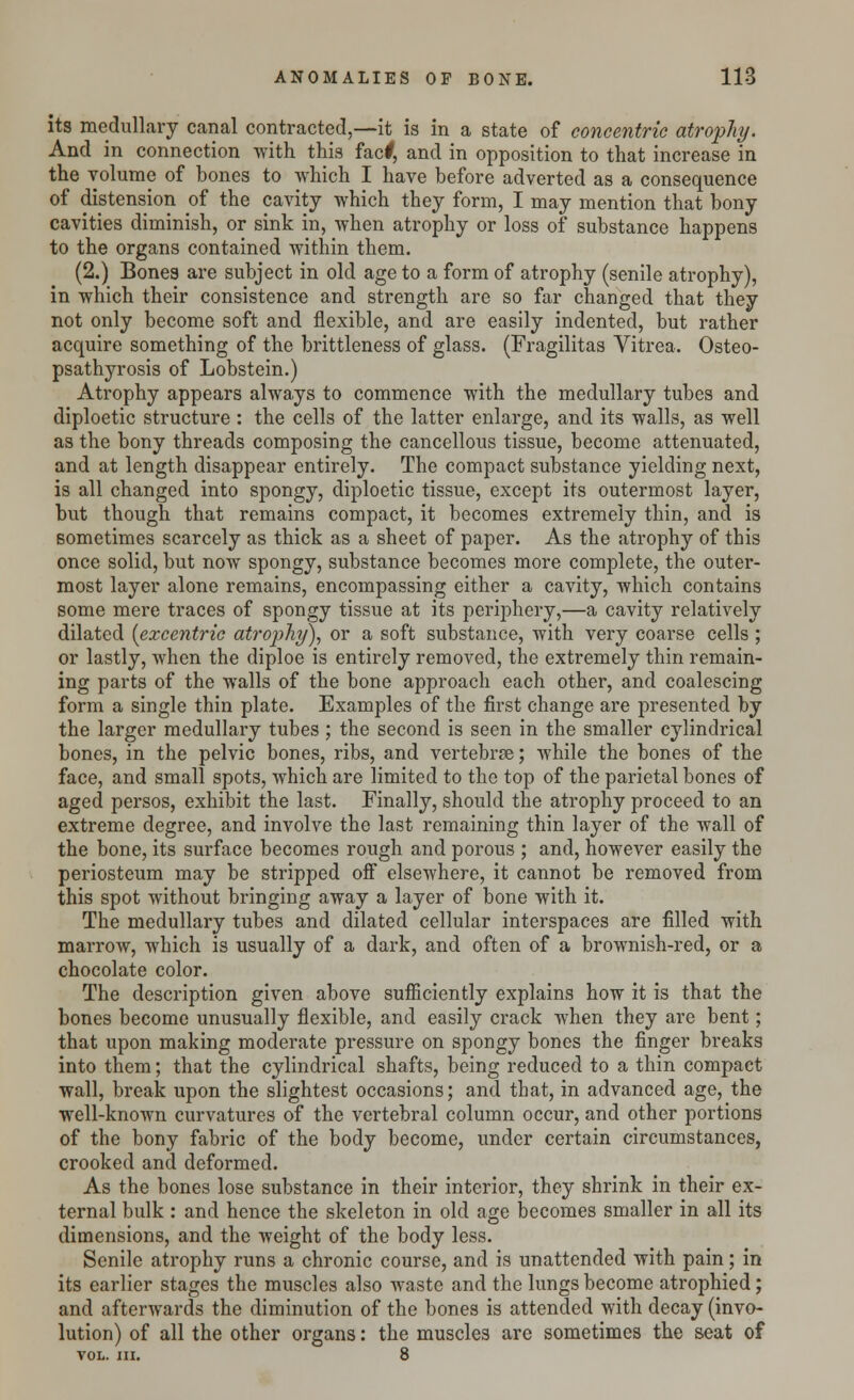 its medullary canal contracted,—it is in a state of concentric atrophy. And in connection with this facf, and in opposition to that increase in the volume of bones to which I have before adverted as a consequence of distension of the cavity which they form, I may mention that bony cavities diminish, or sink in, when atrophy or loss of substance happens to the organs contained within them. (2.) Bones are subject in old age to a form of atrophy (senile atrophy), in which their consistence and strength are so far changed that they not only become soft and flexible, and are easily indented, but rather acquire something of the brittleness of glass. (Fragilitas Vitrea. Osteo- psathyrosis of Lobstein.) Atrophy appears always to commence with the medullary tubes and diploetic structure : the cells of the latter enlarge, and its walls, as well as the bony threads composing the cancellous tissue, become attenuated, and at length disappear entirely. The compact substance yielding nest, is all changed into spongy, diploetic tissue, except its outermost layer, but though that remains compact, it becomes extremely thin, and is sometimes scarcely as thick as a sheet of paper. As the atrophy of this once solid, but now spongy, substance becomes more complete, the outer- most layer alone remains, encompassing either a cavity, which contains some mere traces of spongy tissue at its periphery,—a cavity relatively dilated {excentric atrophy), or a soft substance, with very coarse cells ; or lastly, when the diploe is entirely removed, the extremely thin remain- ing parts of the walls of the bone approach each other, and coalescing form a single thin plate. Examples of the first change are presented by the larger medullary tubes; the second is seen in the smaller cylindrical bones, in the pelvic bones, ribs, and vertebrae; while the bones of the face, and small spots, which are limited to the top of the parietal bones of aged persos, exhibit the last. Finally, should the atrophy proceed to an extreme degree, and involve the last remaining thin layer of the wall of the bone, its surface becomes rough and porous ; and, however easily the periosteum may be stripped off elsewhere, it cannot be removed from this spot without bringing away a layer of bone with it. The medullary tubes and dilated cellular interspaces are filled with marrow, which is usually of a dark, and often of a brownish-red, or a chocolate color. The description given above sufficiently explains how it is that the bones become unusually flexible, and easily crack when they are bent; that upon making moderate pressure on spongy bones the finger breaks into them; that the cylindrical shafts, being reduced to a thin compact wall, break upon the slightest occasions; and that, in advanced age, the well-known curvatures of the vertebral column occur, and other portions of the bony fabric of the body become, under certain circumstances, crooked and deformed. As the bones lose substance in their interior, they shrink in their ex- ternal bulk : and hence the skeleton in old age becomes smaller in all its dimensions, and the weight of the body less. Senile atrophy runs a chronic course, and is unattended with pain; in its earlier stages the muscles also waste and the lungs become atrophied; and afterwards the diminution of the bones is attended with decay (invo- lution) of all the other organs: the muscles are sometimes the seat of VOL. III. 8