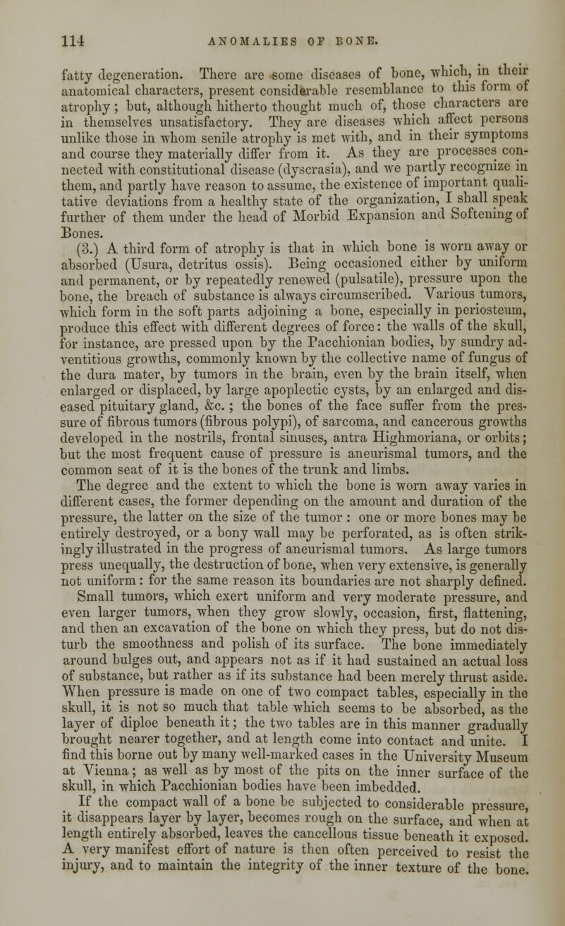fatty degeneration. There are some diseases of bone, which, in their anatomical characters, present considerable resemblance to this form of atrophy; but, although hitherto thought much of, those characters are in themselves unsatisfactory. They are diseases which affect persons unlike those in whom senile atrophy is met with, and in their symptoms and course they materially differ from it. As they are processes con- nected with constitutional disease (dyscrasia), and we partly recognize in them, and partly have reason to assume, the existence of important quali- tative deviations from a healthy state of the organization, I shall speak further of them under the head of Morbid Expansion and Softening of Bones. (3.) A third form of atrophy is that in which bone^ is worn away or absorbed (Usura, detritus ossis). Being occasioned either by uniform and permanent, or by repeatedly renewed (pulsatile), pressure upon the bone, the breach of substance is always circumscribed. Various tumors, which form in the soft parts adjoining a bone, especially in periosteum, produce this effect with different degrees of force: the walls of the skull, for instance, are pressed upon by the Pacchionian bodies, by sundry ad- ventitious growths, commonly known by the collective name of fungus of the dura mater, by tumors in the brain, even by the brain itself, when enlarged or displaced, by large apoplectic cysts, by an enlarged and dis- eased pituitary gland, &c.; the bones of the face suffer from the pres- sure of fibrous tumors (fibrous polypi), of sarcoma, and cancerous growths developed in the nostrils, frontal sinuses, antra Highmoriana, or orbits; but the most frequent cause of pressure is aneurismal tumors, and the common seat of it is the bones of the trunk and limbs. The degree and the extent to which the bone is worn away varies in different cases, the former depending on the amount and duration of the pressure, the latter on the size of the tumor: one or more bones may be entirely destroyed, or a bony wall may be perforated, as is often strik- ingly illustrated in the progress of aneurismal tumors. As large tumors press unequally, the destruction of bone, when very extensive, is generally not uniform: for the same reason its boundaries are not sharply defined. Small tumors, which exert uniform and very moderate pressure, and even larger tumors, when they grow slowly, occasion, first, flattening, and then an excavation of the bone on which they press, but do not dis- turb the smoothness and polish of its surface. The bone immediately around bulges out, and appears not as if it had sustained an actual loss of substance, but rather as if its substance had been merely thrust aside. When pressure is made on one of two compact tables, especially in the skull, it is not so much that table which seems to be absorbed, as the layer of diploe beneath it; the two tables are in this manner gradually brought nearer together, and at length come into contact and unite. I find this borne out by many well-marked cases in the University Museum at Vienna; as well as by most of the pits on the inner surface of the skull, in which Pacchionian bodies have been imbedded. If the compact wall of a bone be subjected to considerable pressure, it disappears layer by layer, becomes rough on the surface, and when at length entirely absorbed, leaves the cancellous tissue beneath it exposed. A very manifest effort of nature is then often perceived to resist the injury, and to maintain the integrity of the inner texture of the bone.