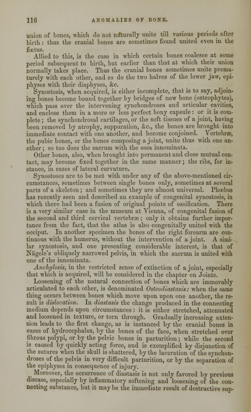 union of bones, which do not naturally unite till various periods after birth: thus the cranial bones are sometimes found united even in the foetus. Allied to this, is the case in which certain bones coalesce at some period subsequent to birth, but earlier than that at which their union normally takes place. Thus the cranial bones sometimes unite prema- turely with each other, and so do the two halves of the lower jaw, epi- physes with their diaphyses, &c. Synostosis, when acquired, is either incomplete, that is to say, adjoin- ing bones become bound together by bridges of new bone (osteophytes), which pass over the intervening synchondroses and articular cavities, and enclose them in a more or less perfect bony capsule: or it is com- plete ; the synchondrosal cartilages, or the soft tissues of a joint, haying been removed by atrophy, suppuration, &c, the bones are brought into immediate contact with one another, and become conjoined. Vertebrae, the pubic bones, or the bones composing a joint, unite thus with one an- other ; so too does the sacrum with the ossa innominata. Other bones, also, when brought into permanent and close mutual con- tact, may become fixed together in the same manner; the ribs, for in- stance, in cases of lateral curvature. Synostoses are to be met with under any of the above-mentioned cir- cumstances, sometimes between single bones only, sometimes at several parts of a skeleton; and sometimes they are almost universal. Phoebus has recently seen and described an example of congenital synostosis, in which there had been a fusion of original points of ossification. There is a very similar case in the museum at Vienna, of congenital fusion of the second and third cervical vertebrae; only it obtains further impor- tance from the fact, that the atlas is also congenitally united with the occiput. In another specimen the bones of the right forearm are con- tinuous with the humerus, without the intervention of a joint. A simi- lar synostosis, and one presenting considerable interest, is that of Nagele's obliquely narrowed pelvis, in which the sacrum is united with one of the innominata. Anchylosis, in the restricted sense of extinction of a joint, especially that which is acquired, will be considered in the chapter on Joints. Loosening of the natural connection of bones which are immovably articulated to each other, is denominated Osteodiastasis: when the same thing occurs between bones which move upon upon one another, the re- sult is dislocation. In diastasis the change produced in the connecting medium depends upon circumstances: it is either stretched, attenuated and loosened in texture, or torn through. Gradually increasing exten- sion leads to the first change, as is instanced by the cranial bones in cases of hydrocephalus, by the bones of the face, when stretched over fibrous polypi, or by the pelvic bones in parturition; while the second is caused by quickly acting force, and is exemplified by disjunction of the sutures when the skull is shattered, by the laceration of the synchon- droses of the pelvis in very difficult parturition, or by the separation of the epiphyses in consequence of injury. _ Moreover, the occurrence of diastasis is not only favored by previous disease, especially by inflammatory softening and loosening of the con- necting substance, but it may be the immediate result of destructive sup-