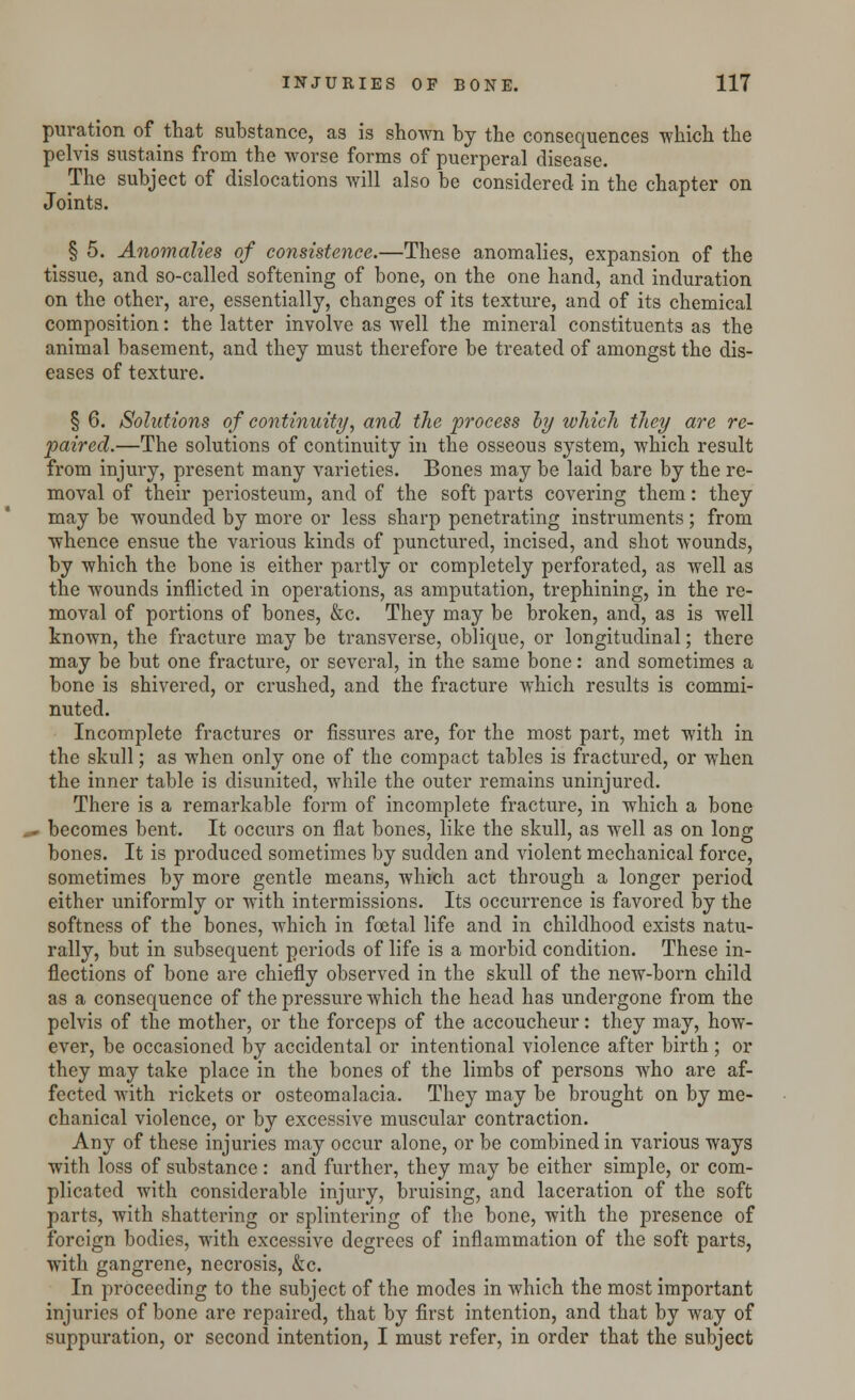 puration of that substance, as is shown by the consequences which the pelvis sustains from the worse forms of puerperal disease. The subject of dislocations will also be considered in the chapter on Joints. § 5. Anomalies of consistence.—These anomalies, expansion of the tissue, and so-called softening of bone, on the one hand, and induration on the other, are, essentially, changes of its texture, and of its chemical composition: the latter involve as well the mineral constituents as the animal basement, and they must therefore be treated of amongst the dis- eases of texture. § 6. Solutions of continuity, and the process by which they are re- paired.—The solutions of continuity in the osseous system, which result from injury, present many varieties. Bones may be laid bare by the re- moval of their periosteum, and of the soft parts covering them: they may be wounded by more or less sharp penetrating instruments; from whence ensue the various kinds of punctured, incised, and shot wounds, by which the bone is either partly or completely perforated, as well as the wounds inflicted in operations, as amputation, trephining, in the re- moval of portions of bones, &c. They may be broken, and, as is well known, the fracture may be transverse, oblique, or longitudinal; there may be but one fracture, or several, in the same bone: and sometimes a bone is shivered, or crushed, and the fracture which results is commi- nuted. Incomplete fractures or fissures are, for the most part, met with in the skull; as when only one of the compact tables is fractured, or when the inner table is disunited, while the outer remains uninjured. There is a remarkable form of incomplete fracture, in which a bone _- becomes bent. It occurs on flat bones, like the skull, as well as on long bones. It is produced sometimes by sudden and violent mechanical force, sometimes by more gentle means, which act through a longer period either uniformly or with intermissions. Its occurrence is favored by the softness of the bones, which in foetal life and in childhood exists natu- rally, but in subsequent periods of life is a morbid condition. These in- flections of bone are chiefly observed in the skull of the new-born child as a consequence of the pressure which the head has undergone from the pelvis of the mother, or the forceps of the accoucheur: they may, how- ever, be occasioned by accidental or intentional violence after birth ; or they may take place in the bones of the limbs of persons who are af- fected with rickets or osteomalacia. They may be brought on by me- chanical violence, or by excessive muscular contraction. Any of these injuries may occur alone, or be combined in various ways with loss of substance: and further, they may be either simple, or com- plicated with considerable injury, bruising, and laceration of the soft parts, Avith shattering or splintering of the bone, with the presence of foreign bodies, with excessive degrees of inflammation of the soft parts, with gangrene, necrosis, &c. In proceeding to the subject of the modes in which the most important injuries of bone are repaired, that by first intention, and that by way of suppuration, or second intention, I must refer, in order that the subject