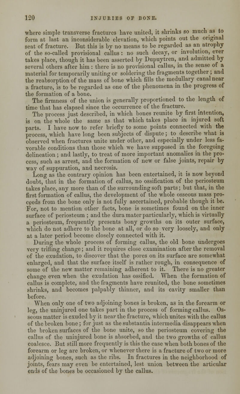 where simple transverse fractures have united, it shrinks so much as to form at last an inconsiderable elevation, which points out the original seat of fracture. But this is by no means to be regarded as an atrophy of the so-called provisional callus : no such decay, or involution, ever takes place, though it has been asserted by Dupuytren, and admitted by several others after him: there is no provisional callus, in the sense of a material for temporarily uniting or soldering the fragments together ; and the reabsorption of the mass of bone which fills the medullary canal near a fracture, is to be regarded as one of the phenomena in the progress of the formation of a bone. The firmness of the union is generally proportioned to the length of time that has elapsed since the occurrence of the fracture. The process just described, in which bones reunite by first intention, is on the whole the same as that which takes place in injured soft parts. I have now to refer briefly to some points connected with the process, which have long been subjects of dispute; to describe what is observed when fractures unite under other, and especially under less fa- vorable conditions than those which we have supposed in tiie^ foregoing delineation; and lastly, to treat of more important anomalies in the pro- cess, such as arrest, and the formation of new or false joints, repair by way of suppuration, and necrosis. Long as the contrary opinion has been entertained, it is now beyond doubt, that in the formation of callus, no ossification of the periosteum takes place, any more than of the surrounding soft parts; but that, in the first formation of callus, the development of the whole osseous mass pro- ceeds from the bone only is not fully ascertained, probable though it be. For, not to mention other facts, bone is sometimes found on the inner surface of periosteum ; and the dura mater particularly, which is virtually a periosteum, frequently presents bony growths on its outer surface, which do not adhere to the bone at all, or do so very loosely, and only at a later period become closely connected with it. During the whole process of forming callus, the old bone undergoes very trifling change; and it requires close examination after the removal of the exudation, to discover that the pores on its surface are somewhat enlarged, and that the surface itself is rather rough, in consequence of some of the new matter remaining adherent to it. There is no greater change even when the exudation has ossified. When the formation of callus is complete, and the fragments have reunited, the bone sometimes shrinks, and becomes palpably thinner, and its cavity smaller than before. When only one of two adjoining bones is broken, as in the forearm or leg, the uninjured one takes part in the process of forming callus. Os- seous matter is exuded by it near the fracture, which unites with the callus of the broken bone; for just as the substantia intermedia disappears when the broken surfaces of the bone unite, so the periosteum covering the callus of the uninjured bone is absorbed, and the two growths of callus coalesce. But still more frequently is this the case when both bones of the forearm or leg are broken, or whenever there is a fracture of two or more adjoining bones, such as the ribs. In fractures in the neighborhood of joints, fears may even be entertained, lest union between the articular ends of the bones be occasioned by the callus.