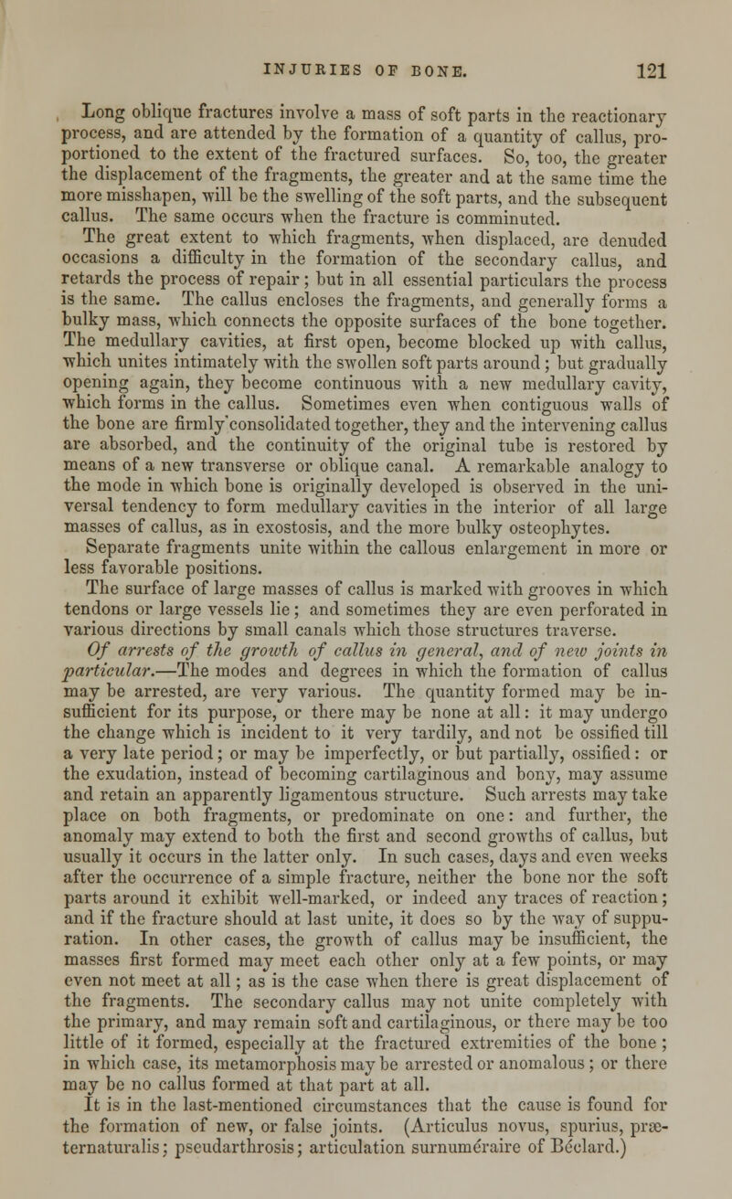 Long oblique fractures involve a mass of soft parts in the reactionary process, and are attended by the formation of a quantity of callus, pro- portioned to the extent of the fractured surfaces. So, too, the greater the displacement of the fragments, the greater and at the same time the more misshapen, will be the swelling of the soft parts, and the subsequent callus. The same occurs when the fracture is comminuted. The great extent to which fragments, when displaced, are denuded occasions a difficulty in the formation of the secondary callus, and retards the process of repair; but in all essential particulars the process is the same. The callus encloses the fragments, and generally forms a bulky mass, which connects the opposite surfaces of the bone together. The medullary cavities, at first open, become blocked up with callus, which unites intimately with the swollen soft parts around ; but gradually opening again, they become continuous with a new medullary cavity, which forms in the callus. Sometimes even when contiguous walls of the bone are firmly'consolidated together, they and the intervening callus are absorbed, and the continuity of the original tube is restored by means of a new transverse or oblique canal. A remarkable analogy to the mode in which bone is originally developed is observed in the uni- versal tendency to form medullary cavities in the interior of all large masses of callus, as in exostosis, and the more bulky osteophytes. Separate fragments unite within the callous enlargement in more or less favorable positions. The surface of large masses of callus is marked with grooves in which tendons or large vessels lie; and sometimes they are even perforated in various directions by small canals which those structures traverse. Of arrests of the groivtli of callus in general, and of neio joints in particular.—The modes and degrees in which the formation of callus may be arrested, are very various. The quantity formed may be in- sufficient for its purpose, or there may be none at all: it may undergo the change which is incident to it very tardily, and not be ossified till a very late period; or may be imperfectly, or but partially, ossified: or the exudation, instead of becoming cartilaginous and bony, may assume and retain an apparently ligamentous structure. Such arrests may take place on both fragments, or predominate on one: and further, the anomaly may extend to both the first and second growths of callus, but usually it occurs in the latter only. In such cases, days and even weeks after the occurrence of a simple fracture, neither the bone nor the soft parts around it exhibit well-marked, or indeed any traces of reaction; and if the fracture should at last unite, it does so by the way of suppu- ration. In other cases, the growth of callus may be insufficient, the masses first formed may meet each other only at a few points, or may even not meet at all; as is the case when there is great displacement of the fragments. The secondary callus may not unite completely with the primary, and may remain soft and cartilaginous, or there may be too little of it formed, especially at the fractured extremities of the bone ; in which case, its metamorphosis may be arrested or anomalous ; or there may be no callus formed at that part at all. It is in the last-mentioned circumstances that the cause is found for the formation of new, or false joints. (Articulus novus, spurius, prae- ternaturalis; pseudarthrosis; articulation surnumeraire of Beclard.)