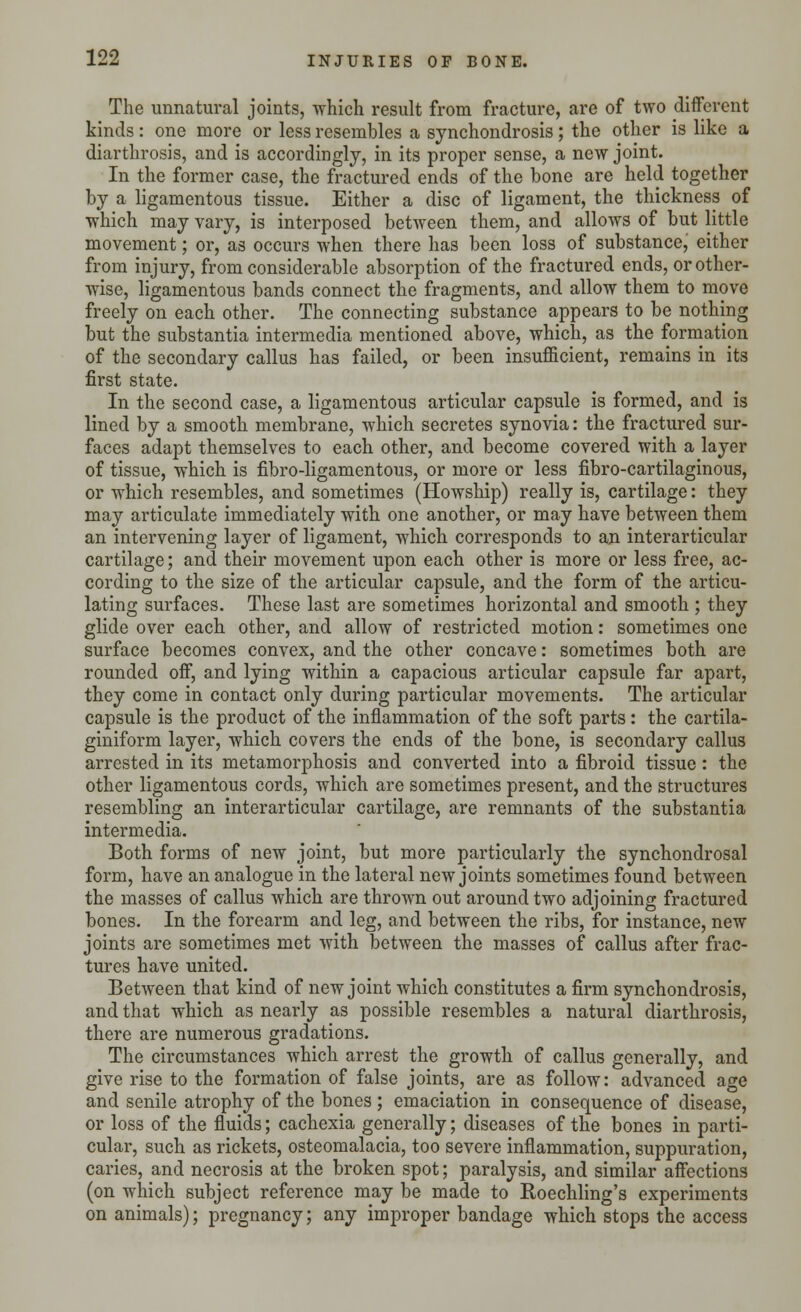 The unnatural joints, which result from fracture, are of two different kinds: one more or less resembles a synchondrosis; the other is like a diarthrosis, and is accordingly, in its proper sense, a new joint. In the former case, the fractured ends of the bone are held together by a ligamentous tissue. Either a disc of ligament, the thickness of which may vary, is interposed between them, and allows of but little movement; or, as occurs when there has been loss of substance, either from injury, from considerable absorption of the fractured ends, or other- wise, ligamentous bands connect the fragments, and allow them to move freely on each other. The connecting substance appears to be nothing but the substantia intermedia mentioned above, which, as the formation of the secondary callus has failed, or been insufficient, remains in its first state. In the second case, a ligamentous articular capsule is formed, and is lined by a smooth membrane, which secretes synovia: the fractured sur- faces adapt themselves to each other, and become covered with a layer of tissue, which is fibro-ligamentous, or more or less fibro-cartilaginous, or which resembles, and sometimes (Howship) really is, cartilage: they may articulate immediately with one another, or may have between them an intervening layer of ligament, which corresponds to an interarticular cartilage; and their movement upon each other is more or less free, ac- cording to the size of the articular capsule, and the form of the articu- lating surfaces. These last are sometimes horizontal and smooth ; they glide over each other, and allow of restricted motion: sometimes one surface becomes convex, and the other concave: sometimes both are rounded off, and lying within a capacious articular capsule far apart, they come in contact only during particular movements. The articular capsule is the product of the inflammation of the soft parts : the cartila- giniform layer, which covers the ends of the bone, is secondary callus arrested in its metamorphosis and converted into a fibroid tissue: the other ligamentous cords, which are sometimes present, and the structures resembling an interarticular cartilage, are remnants of the substantia intermedia. Both forms of new joint, but more particularly the synchondrosal form, have an analogue in the lateral new joints sometimes found between the masses of callus which are thrown out around two adjoining fractured bones. In the forearm and leg, and between the ribs, for instance, new joints are sometimes met with between the masses of callus after frac- tures have united. Between that kind of new joint which constitutes a firm synchondrosis, and that which as nearly as possible resembles a natural diarthrosis, there are numerous gradations. The circumstances which arrest the growth of callus generally, and give rise to the formation of false joints, are as follow: advanced age and senile atrophy of the bones ; emaciation in consequence of disease, or loss of the fluids; cachexia generally; diseases of the bones in parti- cular, such as rickets, osteomalacia, too severe inflammation, suppuration, caries, and necrosis at the broken spot; paralysis, and similar affections (on which subject reference may be made to Roechling's experiments on animals); pregnancy; any improper bandage which stops the access