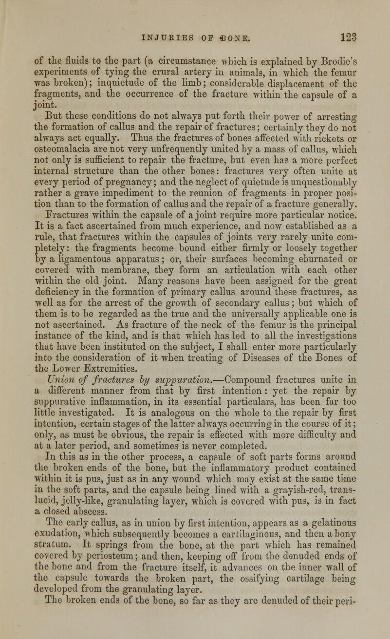 of the fluids to the part (a circumstance which is explained by Brodie's experiments of tying the crural artery in animals, in which the femur ■was broken); inquietude of the limb; considerable displacement of the fragments, and the occurrence of the fracture within the capsule of a joint. But these conditions do not always put forth their power of arresting the formation of callus and the repair of fractures; certainly they do not always act equally. Thus the fractures of bones affected with rickets or osteomalacia are not very unfrequently united by a mass of callus, which not only is sufficient to repair the fracture, but even has a more perfect internal structure than the other bones: fractures very often unite at every period of pregnancy; and the neglect of quietude is unquestionably rather a grave impediment to the reunion of fragments in proper posi- tion than to the formation of callus and the repair of a fracture generally. Fractures within the capsule of a joint require more particular notice. It is a fact ascertained from much experience, and now established as a rule, that fractures within the capsules of joints very rarely unite com- pletely : the fragments become bound either firmly or loosely together by a ligamentous apparatus; or, their surfaces becoming eburnated or covered with membrane, they form an articulation with each other within the old joint. Many reasons have been assigned for the great deficiency in the formation of primary callus around these fractures, as well as for the arrest of the growth of secondary callus; but which of them is to be regarded as the true and the universally applicable one is not ascertained. As fracture of the neck of the femur is the principal instance of the kind, and is that which has led to all the investigations that have been instituted on the subject, I shall enter more particularly into the consideration of it when treating of Diseases of the Bones of the Lower Extremities. Union of fractures by suppuration.—Compound fractures unite in a different manner from that by first intention: yet the repair by suppurative inflammation, in its essential particulars, has been far too little investigated. It is analogous on the whole to the repair by first intention, certain stages of the latter always occurring in the course of it; only, as must be obvious, the repair is effected with more difficulty and at a later period, and sometimes is never completed. In this as in the other process, a capsule of soft parts forms around the broken ends of the bone, but the inflammatory product contained within it is pus, just as in any wound which may exist at the same time in the soft parts, and the capsule being lined with a grayish-red, trans- lucid, jelly-like, granulating layer, which is covered with pus, is in fact a closed abscess. The early callus, as in union by first intention, appears as a gelatinous exudation, which subsequently becomes a cartilaginous, and then a bony stratum. It springs from the bone, at the part which has remained covered by periosteum; and then, keeping off from the denuded ends of the bone and from the fracture itself, it advances on the inner wall of the capsule towards the broken part, the ossifying cartilage being developed from the granulating layer. The broken ends of the bone, so far as they are denuded of their peri-