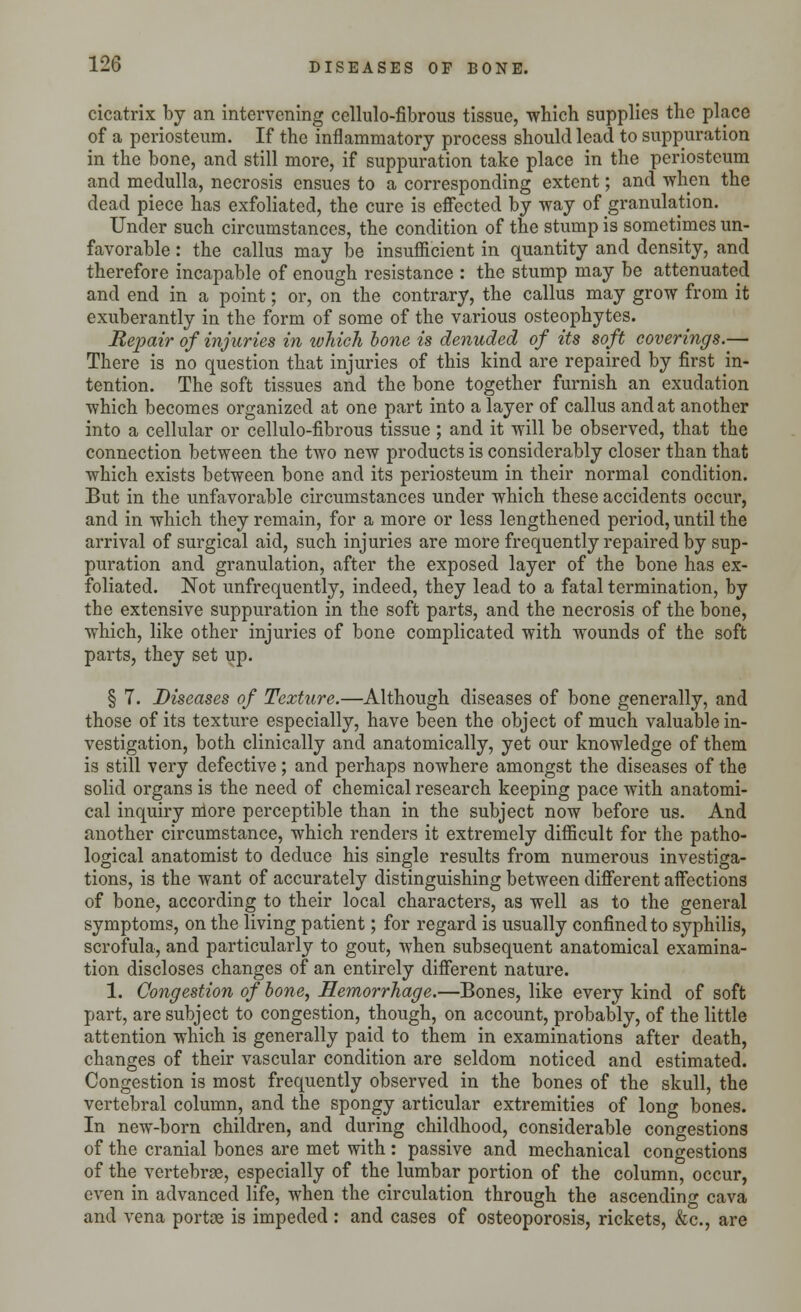 cicatrix by an intervening cellule-fibrous tissue, which supplies the place of a periosteum. If the inflammatory process should lead to suppuration in the bone, and still more, if suppuration take place in the periosteum and medulla, necrosis ensues to a corresponding extent; and when the dead piece has exfoliated, the cure is effected by way of granulation. Under such circumstances, the condition of the stump is sometimes un- favorable : the callus may be insufficient in quantity and density, and therefore incapable of enough resistance : the stump may be attenuated and end in a point; or, on the contrary, the callus may grow from it exuberantly in the form of some of the various osteophytes. Repair of injuries in which bone is denuded of its soft coverings.— There is no question that injuries of this kind are repaired by first in- tention. The soft tissues and the bone together furnish an exudation which becomes organized at one part into a layer of callus and at another into a cellular or cellulo-fibrous tissue; and it will be observed, that the connection between the two new products is considerably closer than that which exists between bone and its periosteum in their normal condition. But in the unfavorable circumstances under which these accidents occur, and in which they remain, for a more or less lengthened period, until the arrival of surgical aid, such injuries are more frequently repaired by sup- puration and granulation, after the exposed layer of the bone has ex- foliated. Not unfrequently, indeed, they lead to a fatal termination, by the extensive suppuration in the soft parts, and the necrosis of the bone, which, like other injuries of bone complicated with wounds of the soft parts, they set up. § 7. Diseases of Texture.—Although diseases of bone generally, and those of its texture especially, have been the object of much valuable in- vestigation, both clinically and anatomically, yet our knowledge of them is still very defective; and perhaps nowhere amongst the diseases of the solid organs is the need of chemical research keeping pace with anatomi- cal inquiry more perceptible than in the subject now before us. And another circumstance, which renders it extremely difficult for the patho- logical anatomist to deduce his single results from numerous investiga- tions, is the want of accurately distinguishing between different affections of bone, according to their local characters, as well as to the general symptoms, on the living patient; for regard is usually confined to syphilis, scrofula, and particularly to gout, when subsequent anatomical examina- tion discloses changes of an entirely different nature. 1. Congestion of bone, Hemorrhage.—Bones, like every kind of soft part, are subject to congestion, though, on account, probably, of the little attention which is generally paid to them in examinations after death, changes of their vascular condition are seldom noticed and estimated. Congestion is most frequently observed in the bones of the skull, the vertebral column, and the spongy articular extremities of long bones. In new-born children, and during childhood, considerable congestions of the cranial bones are met with : passive and mechanical congestions of the vertebrae, especially of the lumbar portion of the column, occur, even in advanced life, when the circulation through the ascending cava and vena portoe is impeded : and cases of osteoporosis, rickets, &c, are