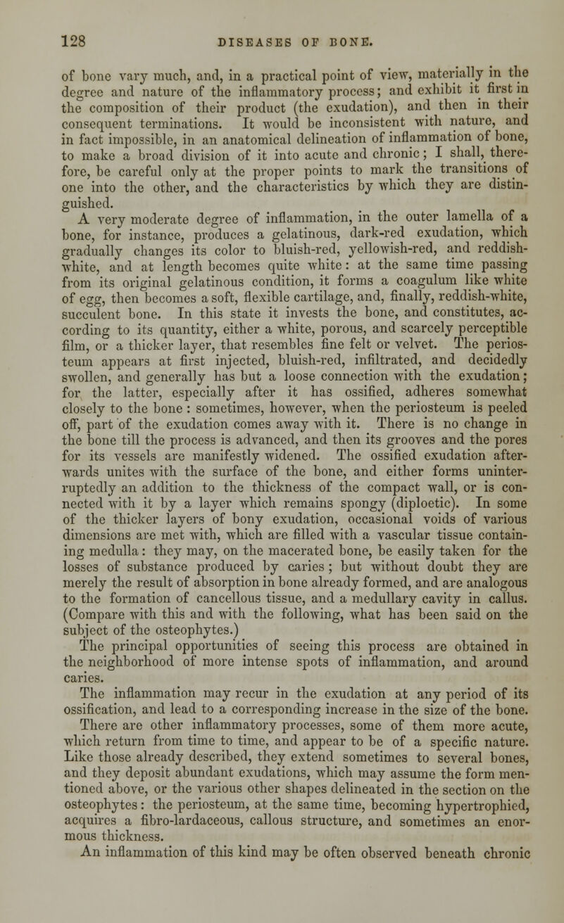 of bone vary much, and, in a practical point of view, materially in the degree and nature of the inflammatory process; and exhibit it first in the composition of their product (the exudation), and then in their consequent terminations. It would be inconsistent with nature, and in fact impossible, in an anatomical delineation of inflammation of bone, to make a broad division of it into acute and chronic; I shall, there- fore, be careful only at the proper points to mark the transitions of one into the other, and the characteristics by which they are distin- guished. A very moderate degree of inflammation, in the outer lamella of a bone, for instance, produces a gelatinous, dark-red exudation, which gradually changes its color to bluish-red, yellowish-red, and reddish- white, and at length becomes quite white: at the same time passing from its original gelatinous condition, it forms a coagulum like white of egg, then becomes a soft, flexible cartilage, and, finally, reddish-white, succulent bone. In this state it invests the bone, and constitutes, ac- cording to its quantity, either a white, porous, and scarcely perceptible film, or a thicker layer, that resembles fine felt or velvet. The perios- teum appears at first injected, bluish-red, infiltrated, and decidedly swollen, and generally has but a loose connection with the exudation ; for the latter, especially after it has ossified, adheres somewhat closely to the bone : sometimes, however, when the periosteum is peeled off, part of the exudation comes away with it. There is no change in the bone till the process is advanced, and then its grooves and the pores for its vessels are manifestly widened. The ossified exudation after- wards unites with the surface of the bone, and either forms uninter- ruptedly an addition to the thickness of the compact wall, or is con- nected with it by a layer which remains spongy (diploetic). In some of the thicker layers of bony exudation, occasional voids of various dimensions are met with, which are filled with a vascular tissue contain- ing medulla: they may, on the macerated bone, be easily taken for the losses of substance produced by caries; but without doubt they are merely the result of absorption in bone already formed, and are analogous to the formation of cancellous tissue, and a medullary cavity in callus. (Compare with this and with the following, what has been said on the subject of the osteophytes.) The principal opportunities of seeing this process are obtained in the neighborhood of more intense spots of inflammation, and around caries. The inflammation may recur in the exudation at any period of its ossification, and lead to a corresponding increase in the size of the bone. There are other inflammatory processes, some of them more acute, which return from time to time, and appear to be of a specific nature. Like those already described, they extend sometimes to several bones, and they deposit abundant exudations, which may assume the form men- tioned above, or the various other shapes delineated in the section on the osteophytes: the periosteum, at the same time, becoming hypertrophied, acquires a fibro-lardaceous, callous structure, and sometimes an enor- mous thickness. An inflammation of this kind may be often observed beneath chronic