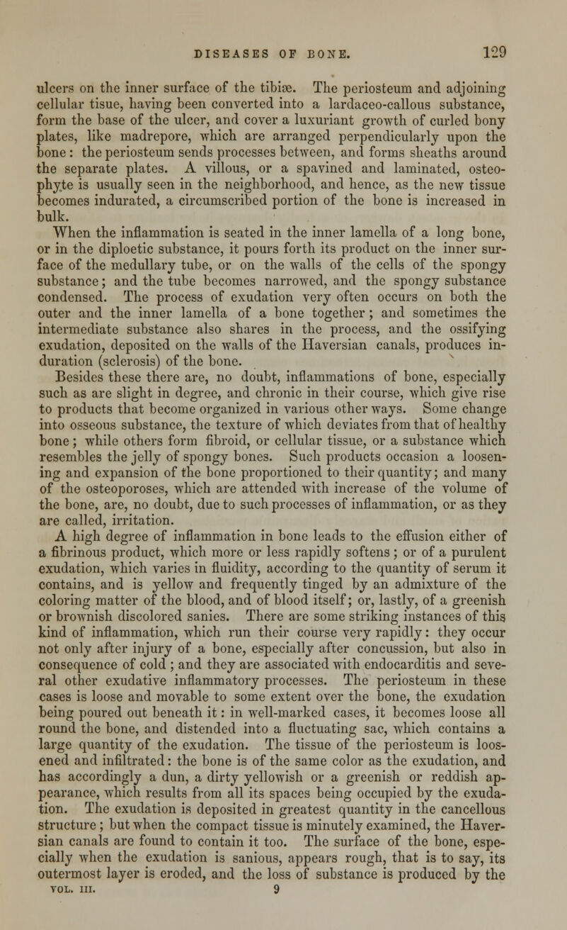 ulcers on the inner surface of the tibioe. The periosteum and adjoining cellular tisue, having been converted into a lardaceo-callous substance, form the base of the ulcer, and cover a luxuriant growth of curled bony plates, like madrepore, which are arranged perpendicularly upon the bone : the periosteum sends processes between, and forms sheaths around the separate plates. A villous, or a spavined and laminated, osteo- phyte is usually seen in the neighborhood, and hence, as the new tissue becomes indurated, a circumscribed portion of the bone is increased in bulk. When the inflammation is seated in the inner lamella of a long bone, or in the diploetic substance, it pours forth its product on the inner sur- face of the medullary tube, or on the walls of the cells of the spongy substance; and the tube becomes narrowed, and the spongy substance condensed. The process of exudation very often occurs on both the outer and the inner lamella of a bone together; and sometimes the intermediate substance also shares in the process, and the ossifying exudation, deposited on the walls of the Haversian canals, produces in- duration (sclerosis) of the bone. Besides these there are, no doubt, inflammations of bone, especially such as are slight in degree, and chronic in their course, which give rise to products that become organized in various other ways. Some change into osseous substance, the texture of which deviates from that of heal thy bone; while others form fibroid, or cellular tissue, or a substance which resembles the jelly of spongy bones. Such products occasion a loosen- ing and expansion of the bone proportioned to their quantity; and many of the osteoporoses, which are attended with increase of the volume of the bone, are, no doubt, due to such processes of inflammation, or as they are called, irritation. A high degree of inflammation in bone leads to the effusion either of a fibrinous product, which more or less rapidly softens; or of a purulent exudation, which varies in fluidity, according to the quantity of serum it contains, and is yellow and frequently tinged by an admixture of the coloring matter of the blood, and of blood itself; or, lastly, of a greenish or brownish discolored sanies. There are some striking instances of this kind of inflammation, which run their course very rapidly: they occur not only after injury of a bone, especially after concussion, but also in consequence of cold ; and they are associated with endocarditis and seve- ral other exudative inflammatory processes. The periosteum in these cases is loose and movable to some extent over the bone, the exudation being poured out beneath it: in well-marked cases, it becomes loose all round the bone, and distended into a fluctuating sac, which contains a large quantity of the exudation. The tissue of the periosteum is loos- ened and infiltrated: the bone is of the same color as the exudation, and has accordingly a dun, a dirty yellowish or a greenish or reddish ap- pearance, which results from all its spaces being occupied by the exuda- tion. The exudation is deposited in greatest quantity in the cancellous structure ; but when the compact tissue is minutely examined, the Haver- sian canals are found to contain it too. The surface of the bone, espe- cially when the exudation is sanious, appears rough, that is to say, its outermost layer is eroded, and the loss of substance is produced by the VOL. III. 9