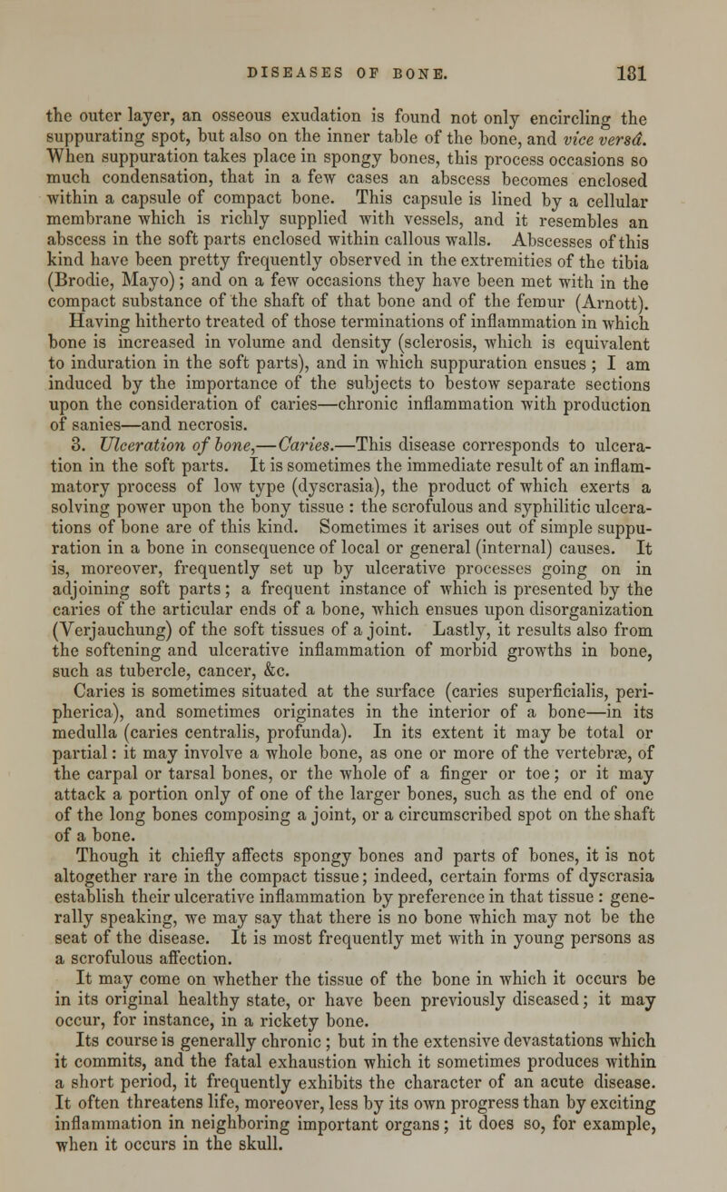 the outer layer, an osseous exudation is found not only encircling the suppurating spot, but also on the inner table of the bone, and vice versd. When suppuration takes place in spongy bones, this process occasions so much condensation, that in a few cases an abscess becomes enclosed within a capsule of compact bone. This capsule is lined by a cellular membrane which is richly supplied with vessels, and it resembles an abscess in the soft parts enclosed within callous walls. Abscesses of this kind have been pretty frequently observed in the extremities of the tibia (Brodie, Mayo); and on a few occasions they have been met with in the compact substance of the shaft of that bone and of the femur (Arnott). Having hitherto treated of those terminations of inflammation in which bone is increased in volume and density (sclerosis, which is equivalent to induration in the soft parts), and in which suppuration ensues ; I am induced by the importance of the subjects to bestow separate sections upon the consideration of caries—chronic inflammation with production of sanies—and necrosis. 3. Ulceration of bone,—Caries.—This disease corresponds to ulcera- tion in the soft parts. It is sometimes the immediate result of an inflam- matory process of low type (dyscrasia), the product of which exerts a solving power upon the bony tissue : the scrofulous and syphilitic ulcera- tions of bone are of this kind. Sometimes it arises out of simple suppu- ration in a bone in consequence of local or general (internal) causes. It is, moreover, frequently set up by ulcerative processes going on in adjoining soft parts; a frequent instance of which is presented by the caries of the articular ends of a bone, which ensues upon disorganization (Verjauchung) of the soft tissues of a joint. Lastly, it results also from the softening and ulcerative inflammation of morbid growths in bone, such as tubercle, cancer, &c. Caries is sometimes situated at the surface (caries superficialis, peri- pherica), and sometimes originates in the interior of a bone—in its medulla (caries centralis, profunda). In its extent it may be total or partial: it may involve a whole bone, as one or more of the vertebrae, of the carpal or tarsal bones, or the whole of a finger or toe; or it may attack a portion only of one of the larger bones, such as the end of one of the long bones composing a joint, or a circumscribed spot on the shaft of a bone. Though it chiefly affects spongy bones and parts of bones, it is not altogether rare in the compact tissue; indeed, certain forms of dyscrasia establish their ulcerative inflammation by preference in that tissue : gene- rally speaking, we may say that there is no bone which may not be the seat of the disease. It is most frequently met with in young persons as a scrofulous affection. It may come on whether the tissue of the bone in which it occurs be in its original healthy state, or have been previously diseased; it may occur, for instance, in a rickety bone. Its course is generally chronic ; but in the extensive devastations which it commits, and the fatal exhaustion which it sometimes produces within a short period, it frequently exhibits the character of an acute disease. It often threatens life, moreover, less by its own progress than by exciting inflammation in neighboring important organs; it does so, for example, when it occurs in the skull.