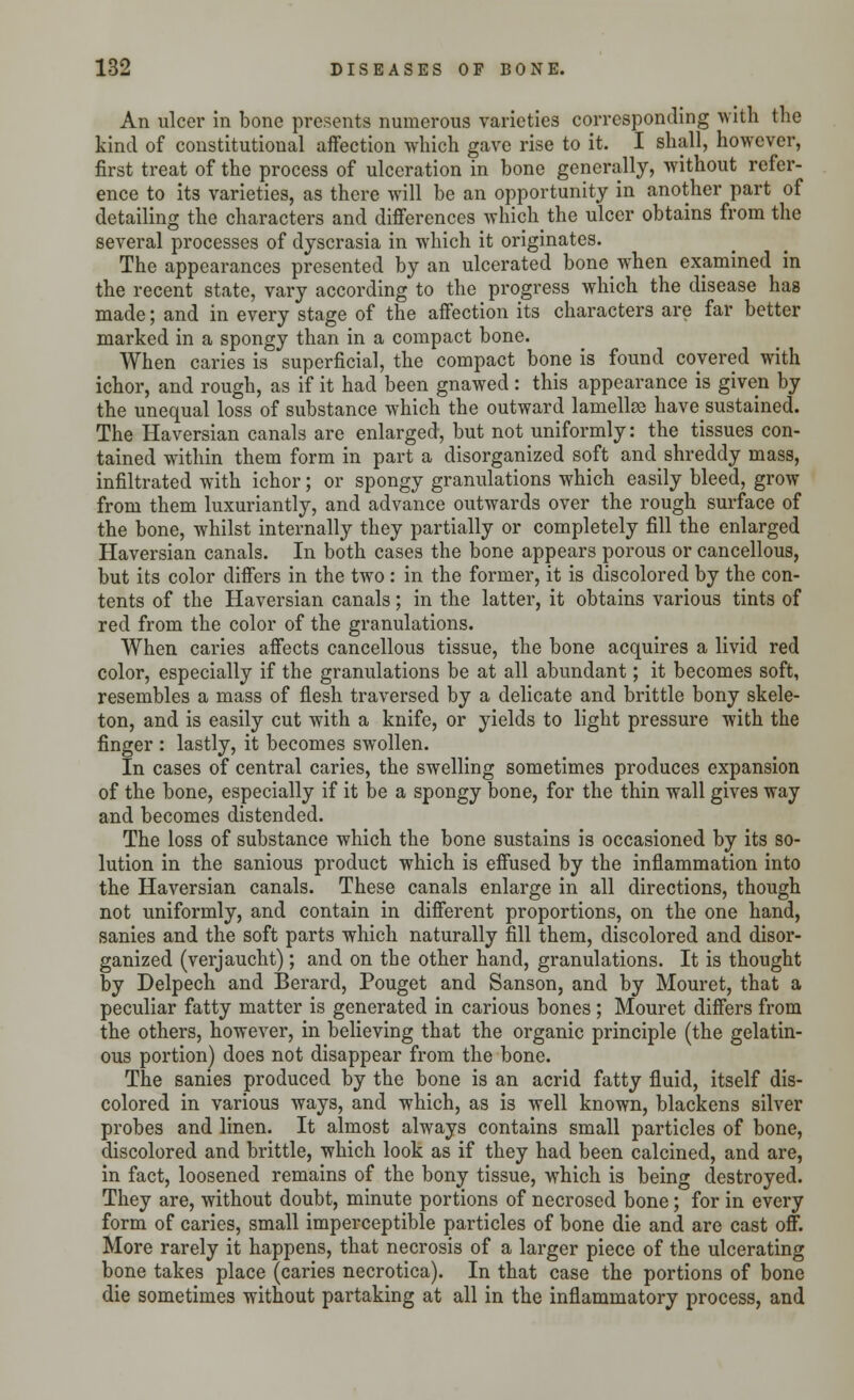 An ulcer in bone presents numerous varieties corresponding with the kind of constitutional affection which gave rise to it. I shall, however, first treat of the process of ulceration in bone generally, without refer- ence to its varieties, as there will be an opportunity in another part of detailing the characters and differences which the ulcer obtains from the several processes of dyscrasia in which it originates. The appearances presented by an ulcerated bone when examined in the recent state, vary according to the progress which the disease has made; and in every stage of the affection its characters are far better marked in a spongy than in a compact bone. When caries is superficial, the compact bone is found covered with ichor, and rough, as if it had been gnawed : this appearance is given by the unequal loss of substance which the outward lamellae havesustained. The Haversian canals are enlarged, but not uniformly: the tissues con- tained within them form in part a disorganized soft and^ shreddy mass, infiltrated with ichor; or spongy granulations which easily bleed, grow from them luxuriantly, and advance outwards over the rough surface of the bone, whilst internally they partially or completely fill the enlarged Haversian canals. In both cases the bone appears porous or cancellous, but its color differs in the two : in the former, it is discolored by the con- tents of the Haversian canals; in the latter, it obtains various tints of red from the color of the granulations. When caries affects cancellous tissue, the bone acquires a livid red color, especially if the granulations be at all abundant; it becomes soft, resembles a mass of flesh traversed by a delicate and brittle bony skele- ton, and is easily cut with a knife, or yields to light pressure with the finger : lastly, it becomes swollen. In cases of central caries, the swelling sometimes produces expansion of the bone, especially if it be a spongy bone, for the thin wall gives way and becomes distended. The loss of substance which the bone sustains is occasioned by its so- lution in the sanious product which is effused by the inflammation into the Haversian canals. These canals enlarge in all directions, though not uniformly, and contain in different proportions, on the one hand, sanies and the soft parts which naturally fill them, discolored and disor- ganized (verjaucht); and on the other hand, granulations. It is thought by Delpech and Berard, Pouget and Sanson, and by Mouret, that a peculiar fatty matter is generated in carious bones ; Mouret differs from the others, however, in believing that the organic principle (the gelatin- ous portion) does not disappear from the bone. The sanies produced by the bone is an acrid fatty fluid, itself dis- colored in various ways, and which, as is well known, blackens silver probes and linen. It almost always contains small particles of bone, discolored and brittle, which look as if they had been calcined, and are, in fact, loosened remains of the bony tissue, which is being destroyed. They are, without doubt, minute portions of necrosed bone; for in every form of caries, small imperceptible particles of bone die and are cast off. More rarely it happens, that necrosis of a larger piece of the ulcerating bone takes place (caries necrotica). In that case the portions of bone die sometimes without partaking at all in the inflammatory process, and