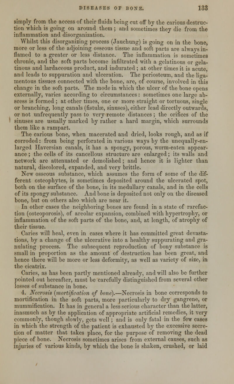 simply from the access of their fluids being cut off by the carious destruc- tion which is going on around them ; and sometimes they die from the inflammation and disorganization. Whilst this disorganizing process (Jauchung) is going on in the bone, more or less of the adjoining osseous tissue and soft parts are always in- flamed to a greater or less distance. The inflammation is sometimes chronic, and the soft parts become infiltrated with a gelatinous or gela- tinous and lardaceous product, and indurated; at other times it is acute, and leads to suppuration and ulceration. The periosteum, and the liga- mentous tissues connected with the bone, are, of course, involved in this change in the soft parts. The mode in which the ulcer of the bone opens externally, varies according to circumstances: sometimes one large ab- scess is formed ; at other times, one or more straight or tortuous, single or branching, long canals (fistulse, sinuses), either lead directly outwards, or not unfrequently pass to very remote distances; the orifices of the sinuses are usually marked by rather a hard margin, which surrounds them like a rampart. The carious bone, when macerated and dried, looks rough, and as if corroded: from being perforated in various ways by the unequally-en- larged Haversian canals, it has a spongy, porous, worm-eaten appear- ance ; the cells of its cancellous structure are enlarged; its walls and network are attenuated or demolished; and hence it is lighter than natural, discolored, expanded, and very brittle. New osseous substance, which assumes the form of some of the dif- ferent osteophytes, is sometimes deposited around the ulcerated spot, both on the surface of the bone, in its medullary canals, and in the cells of its spongy substance. And bone is deposited not only on the diseased bone, but on others also which are near it. In other cases the neighboring bones are found in a state of rarefac- tion (osteoporosis), of areolar expansion, combined with hypertrophy, or inflammation of the soft parts of the bone, and, at length, of atrophy of their tissue. Caries will heal, even in cases where it has committed great devasta- tions, by a change of the ulcerative into a healthy suppurating and gra- nulating process. The subsequent reproduction of bony substance is small in proportion as the amount of destruction has been great, and hence there will be more or less deformity, as well as variety of size, in the cicatrix. Caries, as has been partly mentioned already, and will also be further pointed out hereafter, must be carefully distinguished from several other losses of substance in bone. 4. Necrosis [mortification of bone).—Necrosis in bone corresponds to mortification in the soft parts, more particularly to dry gangrene, or mummification. It has in general a less serious character than the latter, inasmuch as by the application of appropriate artificial remedies, it very commonly, though slowly, gets well; and is only fatal in the few cases in which the strength of the patient is exhausted by the excessive secre- tion of matter that takes place, for the purpose of removing the dead piece of bone. Necrosis sometimes arises from external causes, such as injuries of various kinds, by which the bone is shaken, crushed, or laid