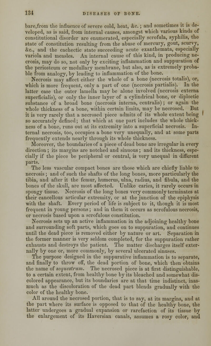 bare,from the influence of severe cold, heat, &c.; and sometimes it is de- veloped, as is said, from internal causes, amongst which various kinds of constitutional disorder are enumerated, especially scrofula, syphilis, the state of constitution resulting from the abuse of mercury, gout, scurvy, &c, and the cachectic state succeeding acute exanthemata, especially variola and measles. An internal cause of this kind, in producing ne- crosis, may do so, not only by exciting inflammation and suppuration of the periosteum or medullary membrane, but also, as is extremely proba- ble from analogy, by leading to inflammation of the bone. Necrosis may affect either the whole of a bone (necrosis totalis), or, which is more frequent, only a part of one (necrosis partialis). In the latter case the outer lamella may be alone involved (necrosis externa superficialis), or only the inner layer of a cylindrical bone, or diploetic substance of a broad bone (necrosis interna, centralis); or again the whole thickness of a bone, within certain limits, may be necrosed. But it is very rarely that a necrosed piece admits of its whole extent being so accurately defined; that which at one part includes the whole thick- ness of a bone, runs out at its extremity into a superficial necrosis. In- ternal necrosis, too, occupies a bone very unequally, and at some parts frequently extends nearly through its whole thickness. Moreover, the boundaries of a piece of dead bone are irregular in every direction; its margins are notched and sinuous; and its thickness, espe- cially if the piece be peripheral or central, is very unequal in different parts. The less vascular compact bones are those which are chiefly liable to necrosis ; and of such the shafts of the long bones, more particularly the tibia, and after it the femur, humerus, ulna, radius, and fibula, and the bones of the skull, are most affected. Unlike caries, it rarely occurs in spongy tissue. Necrosis of the long bones very commonly terminates at their cancellous articular extremity, or at the junction of the epiphysis with the shaft. Every period of life is subject to it, though it is most frequent in young persons; and in them it occurs as scrofulous necrosis, or necrosis based upon a scrofulous constitution. Necrosis sets up an active inflammation in the adjoining healthy bone and surrounding soft parts, which goes on to suppuration, and continues until the dead piece is removed either by nature or art. Separation in the former manner is very seldom completed, for the suppuration rather exhausts and destroys the patient. The matter discharges itself exter- nally by one or, more commonly, by several ulcerated sinuses. The purpose designed in the suppurative inflammation is to separate, and finally to throw off, the dead portion of bone, which then obtains the name of sequestrum. The necrosed piece is at first distinguishable, to a certain extent, from healthy bone by its bleached and somewhat dis- colored appearance, but its boundaries are at that time indistinct, inas- much as the discoloration of the dead part blends gradually with the color of the healthy bone. All around the necrosed portion, that is to say, at its margins, and at the part where its surface is opposed to that of the healthy bone, the latter undergoes a gradual expansion or rarefaction of its tissue by the enlargement of its Haversian canals, assumes a rosy color, and
