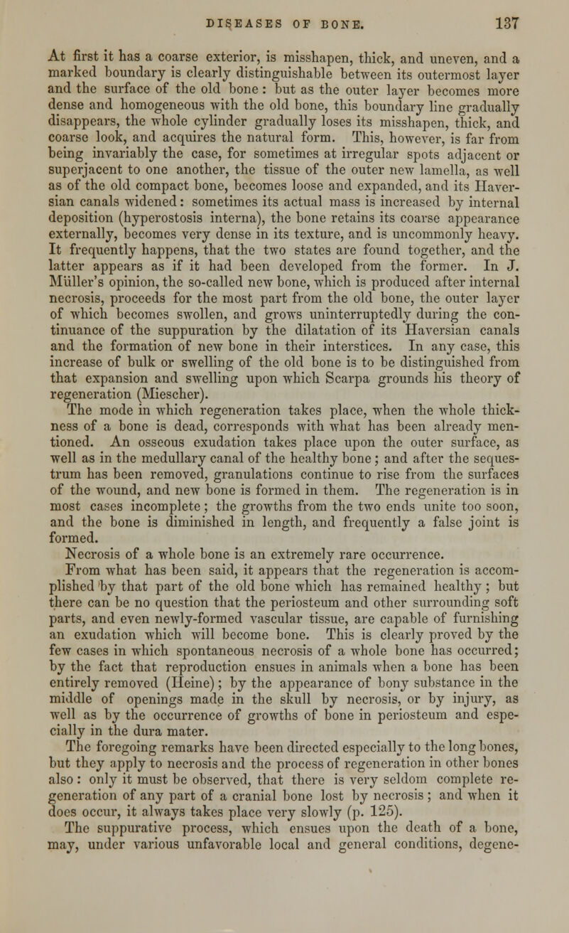 At first it has a coarse exterior, is misshapen, thick, and uneven, and a marked boundary is clearly distinguishable between its outermost layer and the surface of the old bone: but as the outer layer becomes more dense and homogeneous with the old bone, this boundary line gradually disappears, the whole cylinder gradually loses its misshapen, thick, and coarse look, and acquires the natural form. This, however, is far from being invariably the case, for sometimes at irregular spots adjacent or superjacent to one another, the tissue of the outer new lamella, as well as of the old compact bone, becomes loose and expanded, and its Haver- sian canals widened: sometimes its actual mass is increased by internal deposition (hyperostosis interna), the bone retains its coarse appearance externally, becomes very dense in its texture, and is uncommonly heavy. It frequently happens, that the two states are found together, and the latter appears as if it had been developed from the former. In J. Miiller's opinion, the so-called new bone, which is produced after internal necrosis, proceeds for the most part from the old bone, the outer layer of which becomes swollen, and grows uninterruptedly during the con- tinuance of the suppuration by the dilatation of its Haversian canals and the formation of new bone in their interstices. In any case, this increase of bulk or swelling of the old bone is to be distinguished from that expansion and swelling upon which Scarpa grounds his theory of regeneration (Miescher). The mode in which regeneration takes place, when the whole thick- ness of a bone is dead, corresponds with what has been already men- tioned. An osseous exudation takes place upon the outer surface, as well as in the medullary canal of the healthy bone; and after the seques- trum has been removed, granulations continue to rise from the surfaces of the wound, and new bone is formed in them. The regeneration is in most cases incomplete; the growths from the two ends unite too soon, and the bone is diminished in length, and frequently a false joint is formed. Necrosis of a whole bone is an extremely rare occurrence. From what has been said, it appears that the regeneration is accom- plished by that part of the old bone which has remained healthy; but there can be no question that the periosteum and other surrounding soft parts, and even newly-formed vascular tissue, are capable of furnishing an exudation which will become bone. This is clearly proved by the few cases in which spontaneous necrosis of a whole bone has occurred; by the fact that reproduction ensues in animals when a bone has been entirely removed (Heine); by the appearance of bony substance in the middle of openings made in the skull by necrosis, or by injury, as well as by the occurrence of growths of bone in periosteum and espe- cially in the dura mater. The foregoing remarks have been directed especially to the long bones, but they apply to necrosis and the process of regeneration in other bones also : only it must be observed, that there is very seldom complete re- generation of any part of a cranial bone lost by necrosis ; and when it does occur, it always takes place very slowly (p. 125). The suppurative process, which ensues upon the death of a bone, may, under various unfavorable local and general conditions, degene-