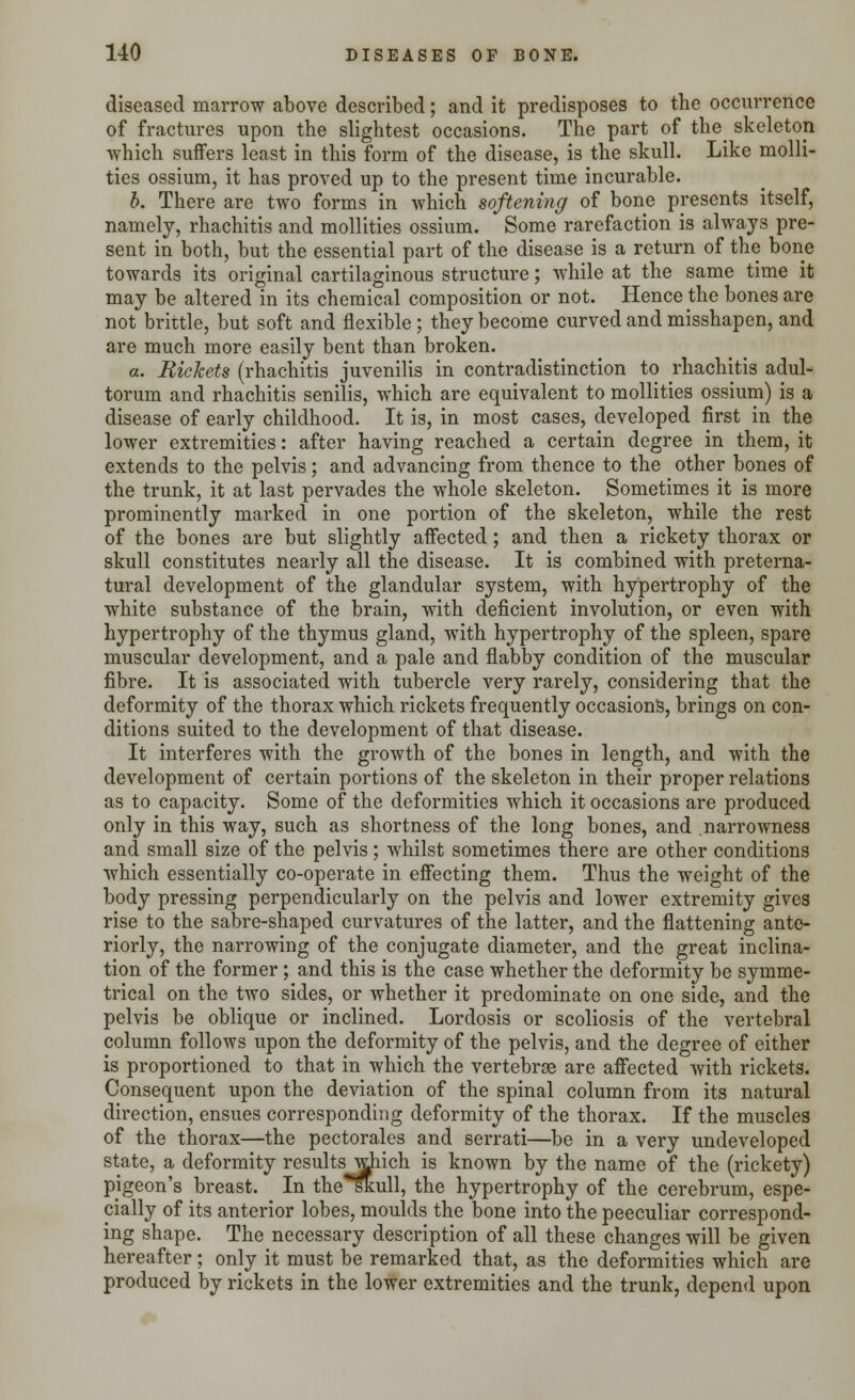 diseased marrow above described; and it predisposes to the occurrence of fractures upon the slightest occasions. The part of the skeleton which suffers least in this form of the disease, is the skull. Like molli- ties ossium, it has proved up to the present time incurable. b. There are two forms in which softening of bone presents itself, namely, rhachitis and mollities ossium. Some rarefaction is always pre- sent in both, but the essential part of the disease is a return of the bone towards its original cartilaginous structure; while at the same time it may be altered in its chemical composition or not. Hence the bones are not brittle, but soft and flexible ; they become curved and misshapen, and are much more easily bent than broken. a. Rickets (rhachitis juvenilis in contradistinction to rhachitis adul- torum and rhachitis senilis, which are equivalent to mollities ossium) is a disease of early childhood. It is, in most cases, developed first in the lower extremities: after having reached a certain degree in them, it extends to the pelvis; and advancing from thence to the other bones of the trunk, it at last pervades the whole skeleton. Sometimes it is more prominently marked in one portion of the skeleton, while the rest of the bones are but slightly affected; and then a rickety thorax or skull constitutes nearly all the disease. It is combined with preterna- tural development of the glandular system, with hypertrophy of the white substance of the brain, with deficient involution, or even with hypertrophy of the thymus gland, with hypertrophy of the spleen, spare muscular development, and a pale and flabby condition of the muscular fibre. It is associated with tubercle very rarely, considering that the deformity of the thorax which rickets frequently occasions, brings on con- ditions suited to the development of that disease. It interferes with the growth of the bones in length, and with the development of certain portions of the skeleton in their proper relations as to capacity. Some of the deformities which it occasions are produced only in this way, such as shortness of the long bones, and .narrowness and small size of the pelvis; whilst sometimes there are other conditions which essentially co-operate in effecting them. Thus the weight of the body pressing perpendicularly on the pelvis and lower extremity gives rise to the sabre-shaped curvatures of the latter, and the flattening ante- riorly, the narrowing of the conjugate diameter, and the great inclina- tion of the former; and this is the case whether the deformity be symme- trical on the two sides, or whether it predominate on one side, and the pelvis be oblique or inclined. Lordosis or scoliosis of the vertebral column follows upon the deformity of the pelvis, and the degree of either is proportioned to that in which the vertebrae are affected with rickets. Consequent upon the deviation of the spinal column from its natural direction, ensues corresponding deformity of the thorax. If the muscles of the thorax—the pectorales and serrati—be in a very undeveloped state, a deformity results which is known by the name of the (rickety) pigeon's breast. In the*skull, the hypertrophy of the cerebrum, espe- cially of its anterior lobes, moulds the bone into the peeculiar correspond- ing shape. The necessary description of all these changes will be given hereafter; only it must be remarked that, as the deformities which are produced by rickets in the lower extremities and the trunk, depend upon