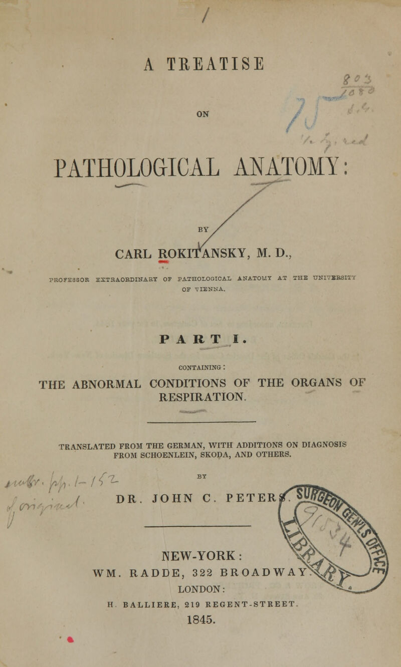 A TREATISE ON PATHOLOGICAL ANATOMY: CARL ROKITANSKY, M. D., PROFESSOR EXTRAORDINARY OF PATHOLOGICAL ANATOMY AT THE UNIVERSITY OF VIENNA. PART I. CONTAINING : THE ABNORMAL CONDITIONS OF THE ORGANS OF RESPIRATION. TRANSLATED FROM THE GERMAN, WITH ADDITIONS ON DIAGNOSIS FROM SCHOENLEIN, SKODA, AND OTHERS. '{^ DR. JOHN C. PETER NEW-YORK : WM. RADDE, 322 BROADWAY LONDON: H. BALLIERE, 219 REGENT-STREET 1845.