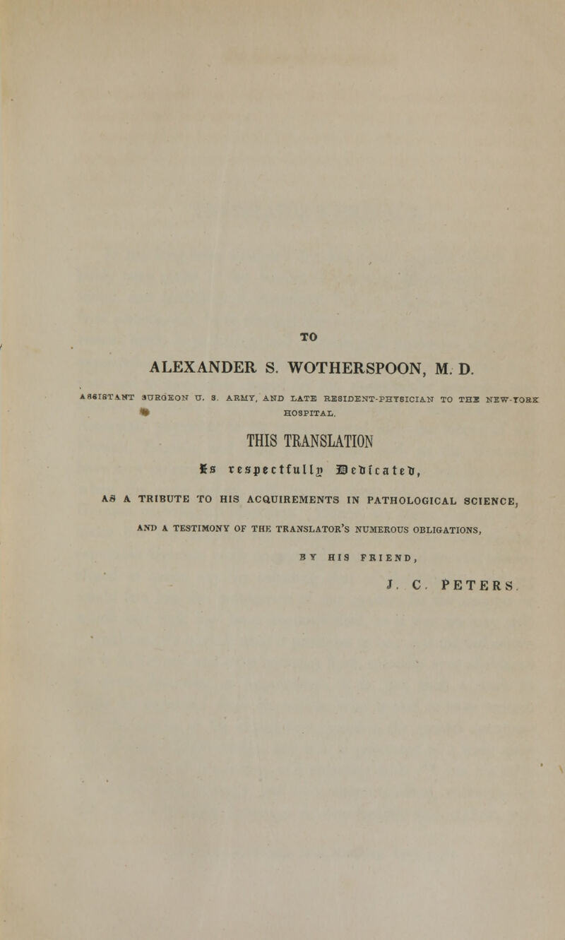 TO ALEXANDER S. WOTHERSPOON, M. D. ASSISTANT SURQEON 0. 3. ARMY, AND LATE RE8IDENT-PHT8ICIAN TO THE NEW-TORE • HOSPITAL. THIS TRANSLATION fis respectfully ©etotcateU, AS A TRIBUTE TO HIS ACQUIREMENTS IN PATHOLOGICAL SCIENCE, AM) k TESTIMONY OF THE TRANSLATOR'S NUMEROUS OBLIGATIONS, BY HIS FRIEND, J. C. PETERS.