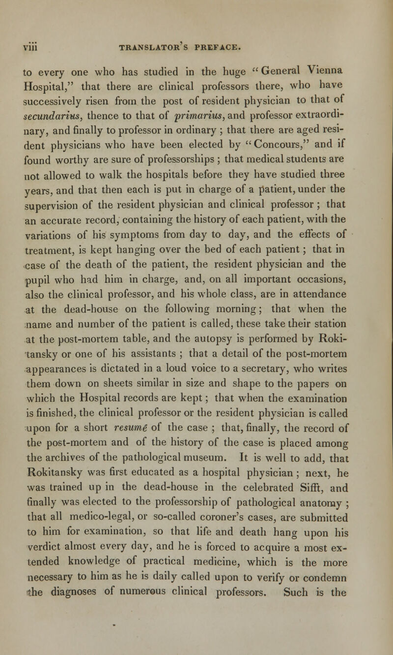 to every one who has studied in the huge  General Vienna Hospital, that there are clinical professors there, who have successively risen from the post of resident physician to that of secundarius, thence to that of primarius, and professor extraordi- nary, and finally to professor in ordinary ; that there are aged resi- dent physicians who have been elected by  Concours, and if found worthy are sure of professorships ; that medical students are not allowed to walk the hospitals before they have studied three years, and that then each is put in charge of a patient, under the supervision of the resident physician and clinical professor ; that an accurate record, containing the history of each patient, with the variations of his symptoms from day to day, and the effects of treatment, is kept hanging over the bed of each patient; that in case of the death of the patient, the resident physician and the pupil who had him in charge, and, on all important occasions, also the clinical professor, and his whole class, are in attendance at the dead-house on the following morning; that when the name and number of the patient is called, these take their station at the post-mortem table, and the autopsy is performed by Roki- tansky or one of his assistants ; that a detail of the post-mortem appearances is dictated in a loud voice to a secretary, who writes them down on sheets similar in size and shape to the papers on which the Hospital records are kept; that when the examination is finished, the clinical professor or the resident physician is called upon for a short resume of the case ; that, finally, the record of the post-mortem and of the history of the case is placed among the archives of the pathological museum. It is well to add, that Rokitansky was first educated as a hospital physician ; next, he was trained up in the dead-house in the celebrated Sifft, and finally was elected to the professorship of pathological anatomy ; that all medico-legal, or so-called coroner's cases, are submitted to him for examination, so that life and death hang upon his verdict almost every day, and he is forced to acquire a most ex- tended knowledge of practical medicine, which is the more necessary to him as he is daily called upon to verify or condemn the diagnoses of numerous clinical professors. Such is the