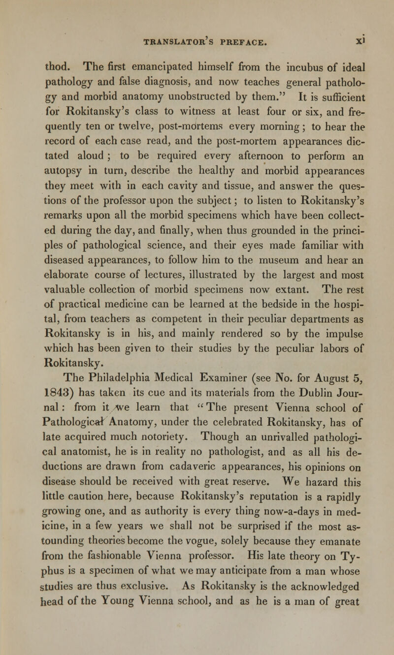 thod. The first emancipated himself from the incubus of ideal pathology and false diagnosis, and now teaches general patholo- gy and morbid anatomy unobstructed by them. It is sufficient for Rokitansky's class to witness at least four or six, and fre- quently ten or twelve, post-mortems every morning; to hear the record of each case read, and the post-mortem appearances dic- tated aloud ; to be required every afternoon to perform an autopsy in turn, describe the healthy and morbid appearances they meet with in each cavity and tissue, and answer the ques- tions of the professor upon the subject; to listen to Rokitansky's remarks upon all the morbid specimens which have been collect- ed during the day, and finally, when thus grounded in the princi- ples of pathological science, and their eyes made familiar with diseased appearances, to follow him to the museum and hear an elaborate course of lectures, illustrated by the largest and most valuable collection of morbid specimens now extant. The rest of practical medicine can be learned at the bedside in the hospi- tal, from teachers as competent in their peculiar departments as Rokitansky is in his, and mainly rendered so by the impulse which has been given to their studies by the peculiar labors of Rokitansky. The Philadelphia Medical Examiner (see No. for August 5, 1843) has taken its cue and its materials from the Dublin Jour- nal : from it /We learn that  The present Vienna school of Pathologic^ Anatomy, under the celebrated Rokitansky, has of late acquired much notoriety. Though an unrivalled pathologi- cal anatomist, he is in reality no pathologist, and as all his de- ductions are drawn from cadaveric appearances, his opinions on disease should be received with great reserve. We hazard this little caution here, because Rokitansky's reputation is a rapidly growing one, and as authority is every thing now-a-days in med- icine, in a few years we shall not be surprised if the most as- tounding theories become the vogue, solely because they emanate from the fashionable Vienna professor. His late theory on Ty- phus is a specimen of what we may anticipate from a man whose studies are thus exclusive. As Rokitansky is the acknowledged head of the Young Vienna school, and as he is a man of great