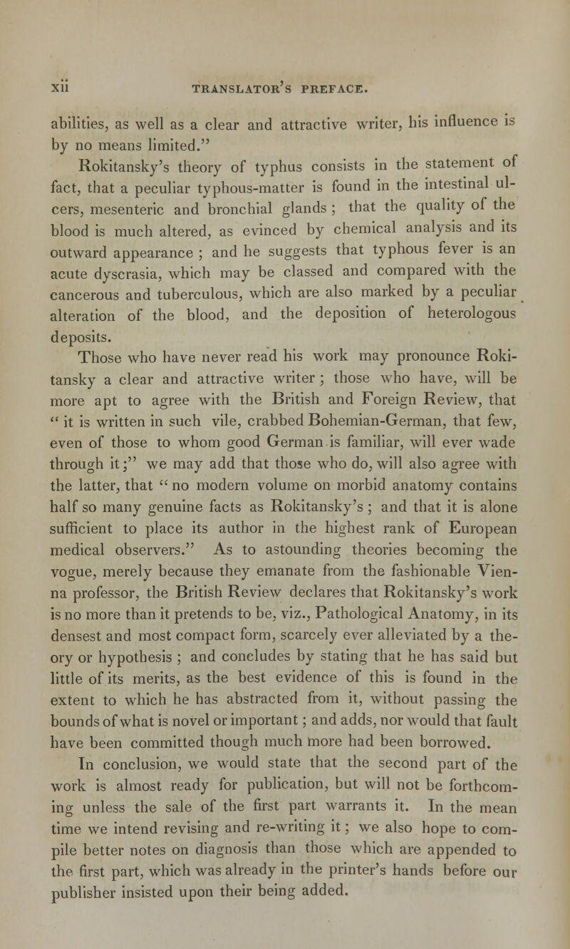 abilities, as well as a clear and attractive writer, his influence is by no means limited. Rokitansky's theory of typhus consists in the statement of fact, that a peculiar typhous-matter is found in the intestinal ul- cers, mesenteric and bronchial glands ; that the quality of the blood is much altered, as evinced by chemical analysis and its outward appearance ; and he suggests that typhous fever is an acute dyscrasia, which may be classed and compared with the cancerous and tuberculous, which are also marked by a peculiar alteration of the blood, and the deposition of heterologous deposits. Those who have never read his work may pronounce Roki- tansky a clear and attractive writer ; those who have, will be more apt to agree with the British and Foreign Review, that  it is written in such vile, crabbed Bohemian-German, that few, even of those to whom good German is familiar, will ever wade through it; we may add that those who do, will also agree with the latter, that  no modern volume on morbid anatomy contains half so many genuine facts as Rokitansky's ; and that it is alone sufficient to place its author in the highest rank of European medical observers. As to astounding theories becoming the vogue, merely because they emanate from the fashionable Vien- na professor, the British Review declares that Rokitansky's work is no more than it pretends to be, viz., Pathological Anatomy, in its densest and most compact form, scarcely ever alleviated by a the- ory or hypothesis ; and concludes by stating that he has said but little of its merits, as the best evidence of this is found in the extent to which he has abstracted from it, without passing the bounds of what is novel or important; and adds, nor would that fault have been committed though much more had been borrowed. In conclusion, we would state that the second part of the work is almost ready for publication, but will not be forthcom- ing unless the sale of the first part warrants it. In the mean time we intend revising and re-writing it; we also hope to com- pile better notes on diagnosis than those which are appended to the first part, which was already in the printer's hands before our publisher insisted upon their being added.