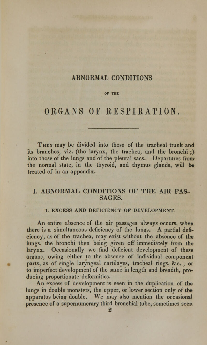 ABNORMAL CONDITIONS ORGANS OF RESPIRATION They may be divided into those of the tracheal trunk and its branches, viz. (the larynx, the trachea, and the bronchi ;) into those of the lungs and of the pleural sacs. Departures from the normal state, in the thyroid, and thymus glands, will b* treated of in an appendix. I. ABNORMAL CONDITIONS OF THE AIR PAS- SAGES. 1. EXCESS AND DEFICIENCY OF DEVELOPMENT. An entire absence of the air passages always occurs, when there is a simultaneous deficiency of the lungs* A partial defi- ciency, as of the trachea, may exist without the absence of the lungs, the bronchi then being given off immediately from the larynx. Occasionally we find deficient development of these organs, owing either to the absence of individual component parts, as of single laryngeal cartilages, tracheal rings, &tc. ; or to imperfect development of the same in length and breadth, pro- ducing proportionate deformities. An excess of development is seen in the duplication of the lungs in double monsters, the upper, or lower section only of the apparatus being double. We may also mention the occasional presence of a supernumerary third bronchial tube, sometimes seen 2