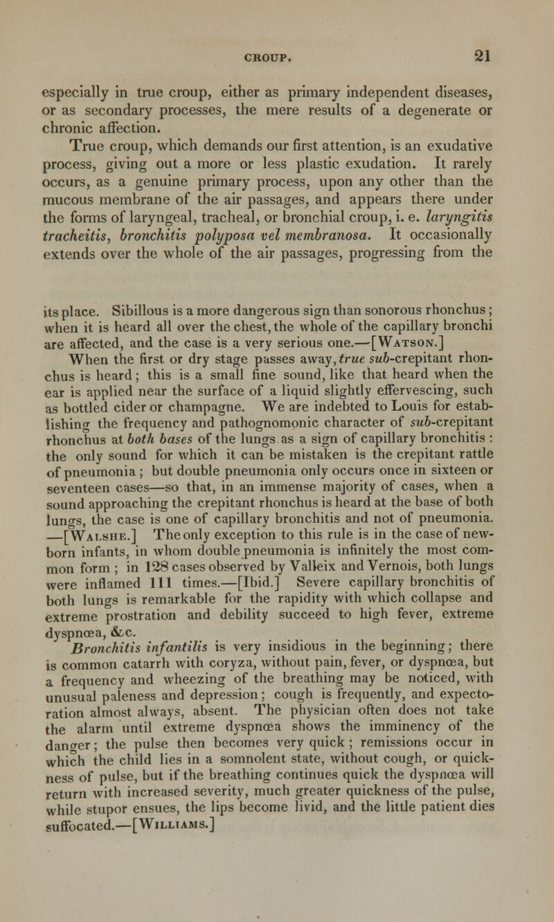 especially in true croup, either as primary independent diseases, or as secondary processes, the mere results of a degenerate or chronic affection. True croup, which demands our first attention, is an exudative process, giving out a more or less plastic exudation. It rarely occurs, as a genuine primary process, upon any other than the mucous membrane of the air passages, and appears there under the forms of laryngeal, tracheal, or bronchial croup, i. e. laryngitis tracheitis, bronchitis polyposa vel membranosa. It occasionally extends over the whole of the air passages, progressing from the its place. Sibillous is a more dangerous sign than sonorous rhonchus; when it is heard all over the chest, the whole of the capillary bronchi are affected, and the case is a very serious one.—-[Watson.] When the first or dry stage passes away, true sw&-crepitant rhon- chus is heard; this is a small fine sound, like that heard when the ear is applied near the surface of a liquid slightly effervescing, such as bottled cider or champagne. We are indebted to Louis for estab- lishing the frequency and pathognomonic character of sw&-crepitant rhonchus at both bases of the lungs as a sign of capillary bronchitis : the only sound for which it can be mistaken is the crepitant rattle of pneumonia ; but double pneumonia only occurs once in sixteen or seventeen cases—so that, in an immense majority of cases, when a sound approaching the crepitant rhonchus is heard at the base of both luno-s, the case is one of capillary bronchitis and not of pneumonia. [Wai.she.] The only exception to this rule is in the case of new- born infants, in whom double pneumonia is infinitely the most com- mon form ; in 128 cases observed by VaHeix and Vernois, both lungs were inflamed 111 times.—[Ibid.] Severe capillary bronchitis of both lungs is remarkable for the rapidity with which collapse and extreme prostration and debility succeed to high fever, extreme dyspnoea, &.c. Bronchitis infantilis is very insidious in the beginning; there is common catarrh with coryza, without pain, fever, or dyspnoea, but a frequency and wheezing of the breathing may be noticed, with unusual paleness and depression; cough is frequently, and expecto- ration almost always, absent. The physician often does not take the alarm until extreme dyspnoea shows the imminency of the danger; the pulse then becomes very quick ; remissions occur in which the child lies in a somnolent state, without cough, or quick- ness of pulse, but if the breathing continues quick the dyspnoea will return with increased severity, much greater quickness of the pulse, while stupor ensues, the lips become livid, and the little patient dies suffocated.—[Williams.]