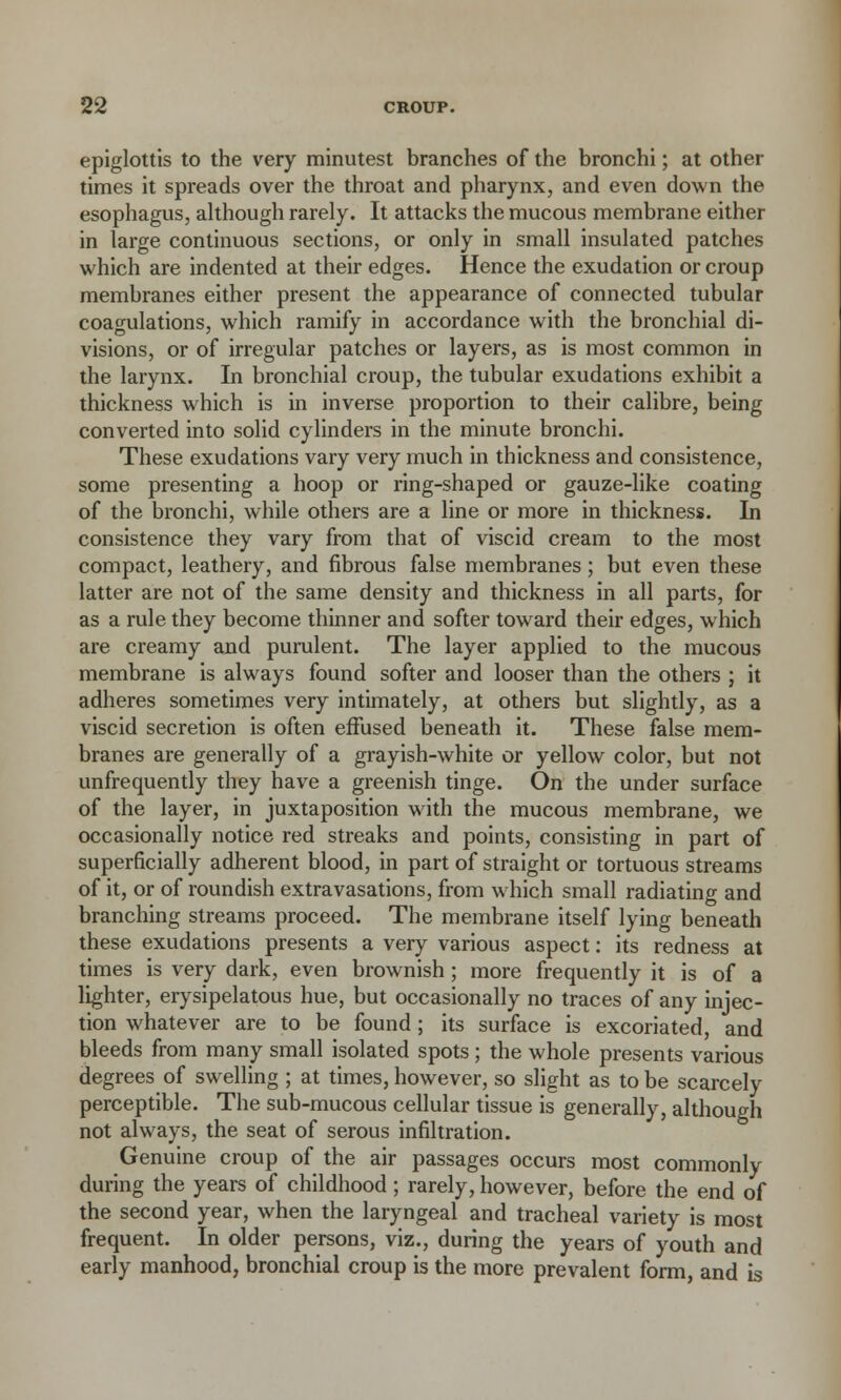epiglottis to the very minutest branches of the bronchi; at other times it spreads over the throat and pharynx, and even down the esophagus, although rarely. It attacks the mucous membrane either in large continuous sections, or only in small insulated patches which are indented at their edges. Hence the exudation or croup membranes either present the appearance of connected tubular coagulations, which ramify in accordance with the bronchial di- visions, or of irregular patches or layers, as is most common in the larynx. In bronchial croup, the tubular exudations exhibit a thickness which is in inverse proportion to their calibre, being converted into solid cylinders in the minute bronchi. These exudations vary very much in thickness and consistence, some presenting a hoop or ring-shaped or gauze-like coating of the bronchi, while others are a line or more in thickness. In consistence they vary from that of viscid cream to the most compact, leathery, and fibrous false membranes; but even these latter are not of the same density and thickness in all parts, for as a rule they become thinner and softer toward their edges, which are creamy and purulent. The layer applied to the mucous membrane is always found softer and looser than the others ; it adheres sometimes very intimately, at others but slightly, as a viscid secretion is often effused beneath it. These false mem- branes are generally of a grayish-white or yellow color, but not unfrequently they have a greenish tinge. On the under surface of the layer, in juxtaposition with the mucous membrane, we occasionally notice red streaks and points, consisting in part of superficially adherent blood, in part of straight or tortuous streams of it, or of roundish extravasations, from which small radiating and branching streams proceed. The membrane itself lying beneath these exudations presents a very various aspect: its redness at times is very dark, even brownish; more frequently it is of a lighter, erysipelatous hue, but occasionally no traces of any injec- tion whatever are to be found; its surface is excoriated, and bleeds from many small isolated spots; the whole presents various degrees of swelling ; at times, however, so slight as to be scarcely perceptible. The sub-mucous cellular tissue is generally, although not always, the seat of serous infiltration. Genuine croup of the air passages occurs most commonly during the years of childhood; rarely, however, before the end of the second year, when the laryngeal and tracheal variety is most frequent. In older persons, viz., during the years of youth and early manhood, bronchial croup is the more prevalent form, and is