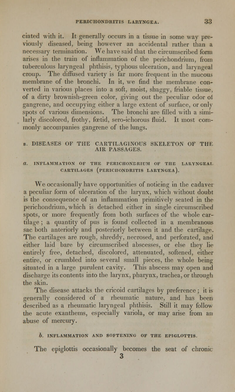 ciated with it. It generally occurs in a tissue in some way pre- viously diseased, being however an accidental rather than a necessary termination. We have said that the circumscribed form arises in the train of inflammation of the perichondrium, from tuberculous laryngeal phthisis, typhous ulceration, and laryngeal croup. The diffused variety is far more frequent in the mucous membrane of the bronchi. In it, we find the membrane con- verted in various places into a soft, moist, shaggy, friable tissue, of a dirty brownish-green color, giving out the peculiar odor of gangrene, and occupying either a large extent of surface, or only spots of various dimensions. The bronchi are filled with a simi- larly discolored, frothy, foetid, sero-ichorous fluid. It most com- monly accompanies gangrene of the lungs. b. DISEASES OF THE CARTILAGINOUS SKELETON OF THE AIR PASSAGES. a. INFLAMMATION OF THE PERICHONDRIUM OF THE LARYNGEAL CARTILAGES (PERICHONDRITIS LARYNGEA). We occasionally have opportunities of noticing in the cadaver a peculiar form of ulceration of the larynx, which without doubt is the consequence of an inflammation primitively seated in the perichondrium, which is detached either in single circumscribed spots, or more frequently from both surfaces of the whole car- tilage ; a quantity of pus is found collected in a membranous sac both anteriorly and posteriorly between it and the cartilage. The cartilages are rough, shreddy, necrosed, and perforated, and either laid bare by circumscribed abscesses, or else they lie entirely free, detached, discolored, attenuated, softened, either entire, or crumbled into several small pieces, the whole being situated in a large purulent cavity. This abscess may open and discharge its contents into the larynx, pharynx, trachea, or through the skin. The disease attacks the cricoid cartilages by preference ; it is generally considered of a rheumatic nature, and has been described as a rheumatic laryngeal phthisis. Still it may follow the acute exanthems, especially variola, or may arise from an abuse of mercury. b. INFLAMMATION AND SOFTENING OF THE EPIGLOTTIS. The epiglottis occasionally becomes the seat of chronic 3