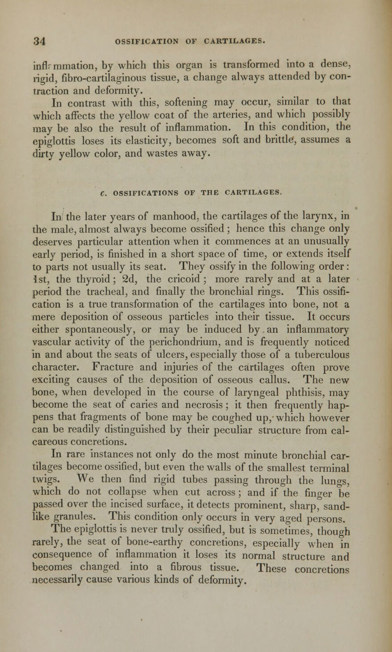 inflrmmation, by which this organ is transformed into a dense, rigid, fibro-cartilaginous tissue, a change always attended by con- traction and deformity. In contrast with this, softening may occur, similar to that which affects the yellow coat of the arteries, and which possibly may be also the result of inflammation. In this condition, the epiglottis loses its elasticity, becomes soft and brittle, assumes a dirty yellow color, and wastes away. C. OSSIFICATIONS OF THE CARTILAGES. In the later years of manhood, the cartilages of the larynx, in the male, almost always become ossified ; hence this change only deserves particular attention when it commences at an unusually early period, is finished in a short space of time, or extends itself to parts not usually its seat. They ossify in the following order: 1st, the thyroid; 2d, the cricoid ; more rarely and at a later period the tracheal, and finally the bronchial rings. This ossifi- cation is a true transformation of the cartilages into bone, not a mere deposition of osseous particles into their tissue. It occurs either spontaneously, or may be induced by an inflammatory vascular activity of the perichondrium, and is frequently noticed in and about the seats of ulcers, especially those of a tuberculous character. Fracture and injuries of the cartilages often prove exciting causes of the deposition of osseous callus. The new bone, when developed in the course of laryngeal phthisis, may become the seat of caries and necrosis ; it then frequently hap- pens that fragments of bone may be coughed up,'which however can be readily distinguished by their peculiar structure from cal- careous concretions. In rare instances not only do the most minute bronchial car- tilages become ossified, but even the walls of the smallest terminal twigs. We then find rigid tubes passing through the lungs, which do not collapse when cut across; and if the finder be passed over the incised surface, it detects prominent, sharp, sand- like granules. This condition only occurs in very aged persons. The epiglottis is never truly ossified, but is sometimes, though rarely, the seat of bone-earthy concretions, especially when in consequence of inflammation it loses its normal structure and becomes changed into a fibrous tissue. These concretions necessarily cause various kinds of deformity.