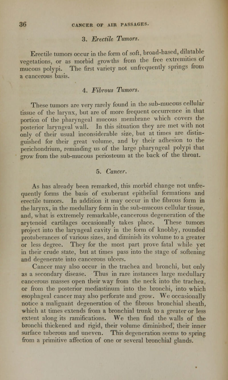 3. Erectile Tumors. Erectile tumors occur in the form of soft, broad-based, dilatable vegetations, or as morbid growths from the free extremities of mucous polypi. The first variety not unfrequently springs from a cancerous basis. 4. Fibrous Tumors. These tumors are very rarely found in the sub-mucous cellular tissue of the larynx, but are of more frequent occurrence in that portion of the pharyngeal mucous membrane which covers the posterior laryngeal wall. In this situation they are met with not only of their usual inconsiderable size, but at times are distin- guished for their great volume, and by their adhesion to the perichondrium, reminding us of the large pharyngeal polypi that grow from the sub-mucous periosteum at the back of the throat. 5. Cancer. As has already been remarked, this morbid change not unfre- quently forms the basis of exuberant epithelial formations and erectile tumors. In addition it may occur in the fibrous form in the larynx, in the medullary form in the sub-mucous cellular tissue, and, what is extremely remarkable, cancerous degeneration of the arytenoid cartilages occasionally takes place. These tumors project into the laryngeal cavity in the form of knobby, rounded protuberances of various sizes, and diminish its volume to a greater or less degree. They for the most part prove fatal while yet in their crude state, but at times pass into the stage of softening and degenerate into cancerous ulcers. Cancer may also occur in the trachea and bronchi, but only as a secondary disease. Thus in rare instances large medullary cancerous masses open their way from the neck into the trachea, or from the posterior mediastinum into the bronchi, into which esophageal cancer may also perforate and grow. We occasionally notice a malignant degeneration of the fibrous bronchial sheath, which at times extends from a bronchial trunk to a greater or less extent along its ramifications. We then find the walls of the bronchi thickened and rigid, their volume diminished, their inner surface tuberous and uneven. This degeneration seems to spring from a primitive affection of one or several bronchial glands.