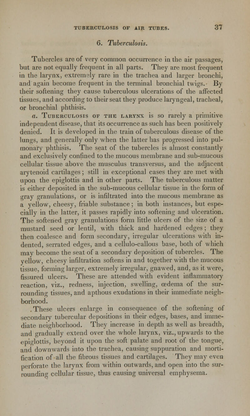 6. Tuberculosis. Tubercles are of very common occurrence in the air passages, but are not equally frequent in all parts. They are most frequent in the larynx, extremely rare in the trachea and larger bronchi, and again become frequent in the terminal bronchial twigs. By their softening they cause tuberculous ulcerations of the affected tissues, and according to their seat they produce laryngeal, tracheal, or bronchial phthisis. a. Tuberculosis of the larynx is so rarely a primitive independent disease, that its occurrence as such has been positively denied. It is developed in the train of tuberculous disease of the lungs, and generally only when the latter has progressed into pul- monary phthisis. The seat of the tubercles is almost constantly and exclusively confined to the mucous membrane and sub-mucous cellular tissue above the musculus transversus, and the adjacent arytenoid cartilages; still in exceptional cases they are met with upon the epiglottis and in other parts. The tuberculous matter is either deposited in the sub-mucous cellular tissue in the form of gray granulations, or is infiltrated into the mucous membrane as a yellow, cheesy, friable substance; in both instances, but espe- cially in the latter, it passes rapidly into softening and ulceration. The softened gray granulations form little ulcers of the size of a mustard seed or lentil, with thick and hardened edges ; they then coalesce and form secondary, irregular ulcerations with in- dented, serrated edges, and a cellulo-callous base, both of which may become the seat of a secondary deposition of tubercles. The yellow, cheesy infiltration softens in and together with the mucous tissue, forming larger, extremely irregular, gnawed, and, as it were, fissured ulcers. These are attended with evident inflammatory reaction, viz., redness, injection, swelling, oedema of the sur- rounding tissues, and apthous exudations in their immediate neigh- borhood. .These ulcers enlarge in consequence of the softening of secondary tubercular depositions in their edges, bases, and imme- diate neighborhood. They increase in depth as well as breadth, and gradually extend over the whole larynx, viz., upwards to the epiglottis, beyond it upon the soft palate and root of the tongue, and downwards into the trachea, causing suppuration and morti- fication of all the fibrous tissues and cartilages. They may even perforate the larynx from within outwards, and open into the sur- rounding cellular tissue, thus causing universal emphysema.