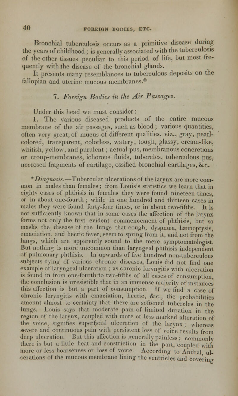 Bronchial tuberculosis occurs as a primitive disease during the years of childhood ; is generally associated with the tuberculosis of the other tissues peculiar to this period of life, but most fre- quently with the disease of the bronchial glands. It presents many resemblances to tuberculous deposits on the fallopian and uterine mucous membranes.* 7. Foreign Bodies in the Air Passages. Under this head we must consider: 1. The various diseased products of the entire mucous membrane of the air passages, such as blood ; various quantities, often very great, of mucus of different qualities, viz., gray, pearl- colored, transparent, colorless, watery, tough, glassy, cream-like, whitish, yellow, and purulent; actual pus, membranous concretions or croup-membranes, ichorous fluids, tubercles, tuberculous pus, necrosed fragments of cartilage, ossified bronchial cartilages, &;c. * Diagnosis.—Tubercular ulcerations of the larynx are more com- mon in males than females; from Louis's statistics we learn that in eighty cases of phthisis in females they were found nineteen times, or in about one-fourth ; while in one hundred and thirteen cases in males they were found forty-four times, or in about two-fifths. It is not sufficiently known that in some cases the affection of the larynx forms not only the first evident commencement of phthisis, but so masks the disease of the lungs that cough, dyspnoea, haemoptysis, emaciation, and hectic fever, seem to spring from it, and not from the lungs, which are apparently sound to the mere symptomatologist. But nothing is more uncommon than laryngeal phthisis independent of pulmonary phthisis. In upwards of five hundred non-tuberculous subjects dying of various chronic diseases, Louis did not find one example of laryngeal ulceration ; as chronic laryngitis with ulceration is found in from one-fourth to two-fifths of all cases of consumption the conclusion is irresistible that in an immense majority of instances this affection is but a part of consumption. If we find a case of chronic laryngitis with emaciation, hectic, &.C., the probabilities amount almost to certainty that there are softened tubercles in the lungs. Louis says that moderate pain of limited duration in the region of the larynx, coupled with more or less marked alteration of the voice, signifies superficial ulceration of the larynx ; whereas severe and continuous pain with persistent loss of voice results from deep ulceration. But this affection is generally painless ; commonly there is but a little heat and constriction in the part, coupled with more or less hoarseness or loss of voice. According to Andral ul- cerations of the mucous membrane lining the ventricles and covering