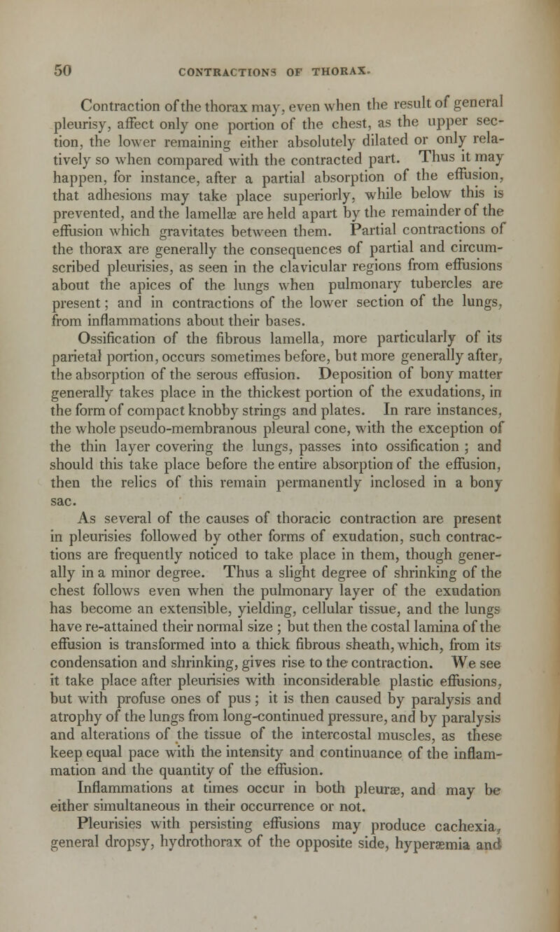 Contraction of the thorax may, even when the result of general pleurisy, affect only one portion of the chest, as the upper sec- tion, the lower remaining either absolutely dilated or only rela- tively so when compared with the contracted part. Thus it may happen, for instance, after a partial absorption of the effusion, that adhesions may take place superiorly, while below this is prevented, and the lamellae are held apart by the remainder of the effusion which gravitates between them. Partial contractions of the thorax are generally the consequences of partial and circum- scribed pleurisies, as seen in the clavicular regions from effusions about the apices of the lungs when pulmonary tubercles are present; and in contractions of the lower section of the lungs, from inflammations about their bases. Ossification of the fibrous lamella, more particularly of its parietal portion, occurs sometimes before, but more generally after, the absorption of the serous effusion. Deposition of bony matter generally takes place in the thickest portion of the exudations, in the form of compact knobby strings and plates. In rare instances, the whole pseudo-membranous pleural cone, with the exception of the thin layer covering the lungs, passes into ossification ; and should this take place before the entire absorption of the effusion, then the relics of this remain permanently inclosed in a bony sac. As several of the causes of thoracic contraction are present in pleurisies followed by other forms of exudation, such contrac- tions are frequently noticed to take place in them, though gener- ally in a minor degree. Thus a slight degree of shrinking of the chest follows even when the pulmonary layer of the exudation has become an extensible, yielding, cellular tissue, and the lungs have re-attained their normal size ; but then the costal lamina of the effusion is transformed into a thick fibrous sheath, which, from its condensation and shrinking, gives rise to the contraction. We see it take place after pleurisies with inconsiderable plastic effusions, but with profuse ones of pus; it is then caused by paralysis and atrophy of the lungs from long-continued pressure, and by paralysis and alterations of the tissue of the intercostal muscles, as these keep equal pace with the intensity and continuance of the inflam- mation and the quantity of the effusion. Inflammations at times occur in both pleura?, and may be either simultaneous in their occurrence or not. Pleurisies with persisting effusions may produce cachexia, general dropsy, hydrothorax of the opposite side, hyperemia and