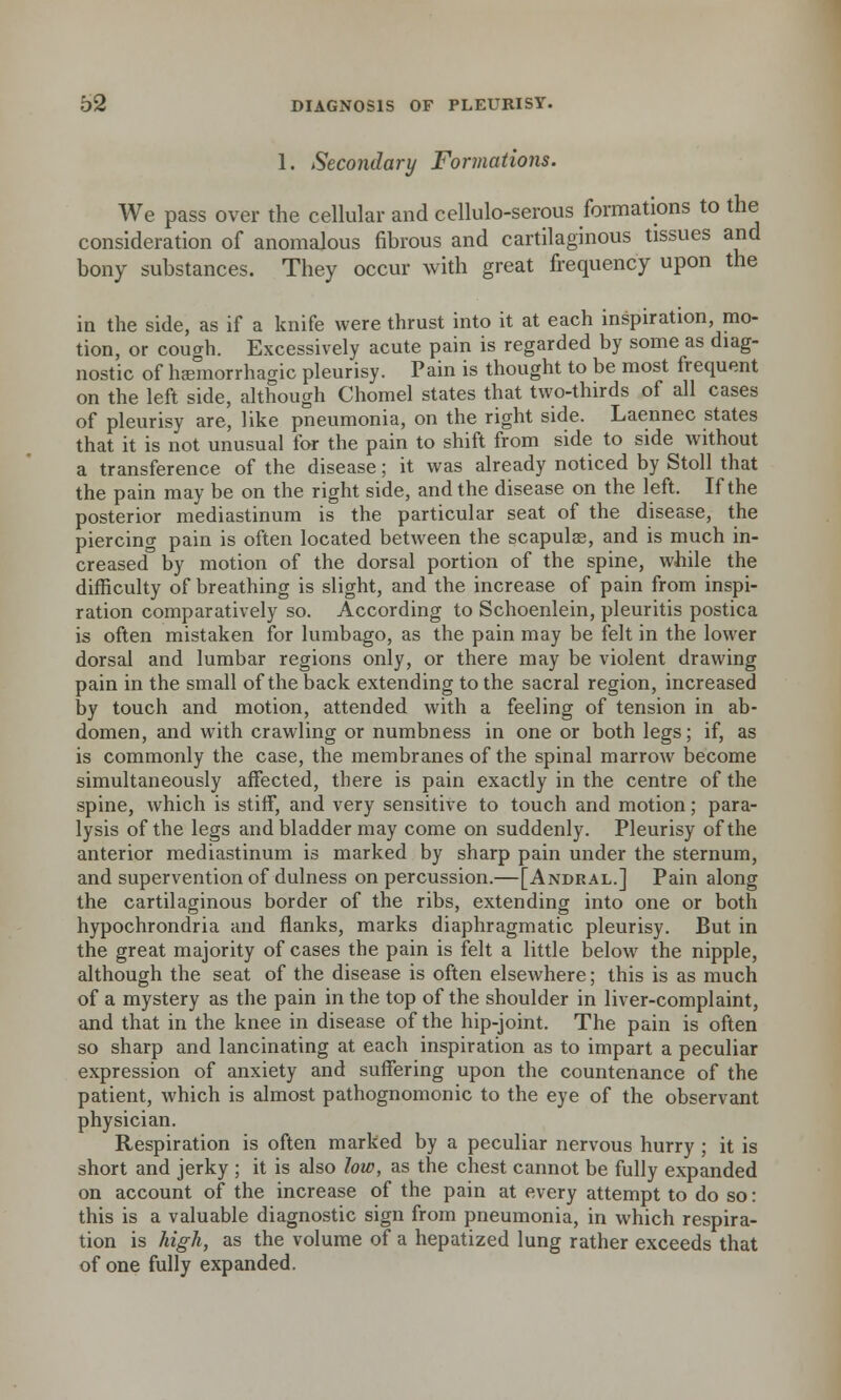 1. Secondary Formations. We pass over the cellular and cellulo-serous formations to the consideration of anomalous fibrous and cartilaginous tissues and bony substances. They occur with great frequency upon the in the side, as if a knife were thrust into it at each inspiration, mo- tion, or cough. Excessively acute pain is regarded by some as diag- nostic of hemorrhagic pleurisy. Pain is thought to be most frequent on the left side, although Chomel states that two-thirds of all cases of pleurisy are, like pneumonia, on the right side. Laennec states that it is not unusual for the pain to shift from side to side without a transference of the disease; it was already noticed by Stoll that the pain may be on the right side, and the disease on the left. If the posterior mediastinum is the particular seat of the disease, the piercing pain is often located between the scapulae, and is much in- creased by motion of the dorsal portion of the spine, while the difficulty of breathing is slight, and the increase of pain from inspi- ration comparatively so. According to Schoenlein, pleuritis postica is often mistaken for lumbago, as the pain may be felt in the lower dorsal and lumbar regions only, or there may be violent drawing pain in the small of the back extending to the sacral region, increased by touch and motion, attended with a feeling of tension in ab- domen, and with crawling or numbness in one or both legs; if, as is commonly the case, the membranes of the spinal marrow become simultaneously affected, there is pain exactly in the centre of the spine, which is stiff, and very sensitive to touch and motion; para- lysis of the legs and bladder may come on suddenly. Pleurisy of the anterior mediastinum is marked by sharp pain under the sternum, and supervention of dulness on percussion.—[Andral.] Pain along the cartilaginous border of the ribs, extending into one or both hypochrondria and flanks, marks diaphragmatic pleurisy. But in the great majority of cases the pain is felt a little below the nipple, although the seat of the disease is often elsewhere; this is as much of a mystery as the pain in the top of the shoulder in liver-complaint, and that in the knee in disease of the hip-joint. The pain is often so sharp and lancinating at each inspiration as to impart a peculiar expression of anxiety and suffering upon the countenance of the patient, which is almost pathognomonic to the eye of the observant physician. Respiration is often marked by a peculiar nervous hurry ; it is short and jerky ; it is also low, as the chest cannot be fully expanded on account of the increase of the pain at every attempt to do so: this is a valuable diagnostic sign from pneumonia, in which respira- tion is high, as the volume of a hepatized lung rather exceeds that of one fully expanded.