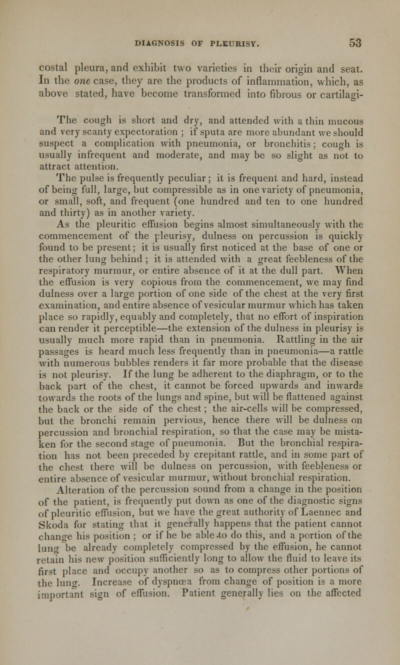 costal pleura, and exhibit two varieties in their origin and seat. In the one case, they are the products of inflammation, which, as above stated, have become transformed into fibrous or cartilagi- The cough is short and dry, and attended with a thin mucous and very scanty expectoration ; if sputa are more abundant we should suspect a complication with pneumonia, or bronchitis; cough is usually infrequent and moderate, and may be so slight as not to attract attention. The pulse is frequently peculiar; it is frequent and hard, instead of being full, large, but compressible as in one variety of pneumonia, or small, soft, and frequent (one hundred and ten to one hundred and thirty) as in another variety. As the pleuritic effusion begins almost simultaneously with the commencement of the pleurisy, dulness on percussion is quickly found to be present; it is usually first noticed at the base of one or the other lung behind ; it is attended with a great feebleness of the respiratory murmur, or entire absence of it at the dull part. When the effusion is very copious from the commencement, we may find dulness over a large portion of one side of the chest at the very first examination, and entire absence of vesicular murmur which has taken place so rapidly, equably and completely, that no effort of inspiration can render it perceptible—the extension of the dulness in pleurisy is usually much more rapid than in pneumonia. Rattling in the air passages is heard much less frequently than in pneumonia—a rattle with numerous bubbles renders it far more probable that the disease is not pleurisy. If the lung be adherent to the diaphragm, or to the back part of the chest, it cannot be forced upwards and inwards towards the roots of the lungs and spine, but will be flattened against the back or the side of the chest; the air-cells will be compressed, but the bronchi remain pervious, hence there will be dulness on percussion and bronchial respiration, so that the case may be mista- ken for the second stage of pneumonia. But the bronchial respira- tion has not been preceded by crepitant rattle, and in some part of the chest there will be dulness on percussion, with feebleness or entire absence of vesicular murmur, without bronchial respiration. Alteration of the percussion sound from a change in the position of the patient, is frequently put down as one of the diagnostic signs of pleuritic effusion, but we have the great authority of Laennec and Skoda for stating that it generally happens that the patient cannot chancre his position ; or if he be able .to do this, and a portion of the lung be already completely compressed by the effusion, he cannot retain his new position sufficiently long to allow the fluid to leave its first place and occupy another so as to compress other portions of the luncr. Increase of dyspnoea from change of position is a more important sign of effusion. Patient generally lies on the affected