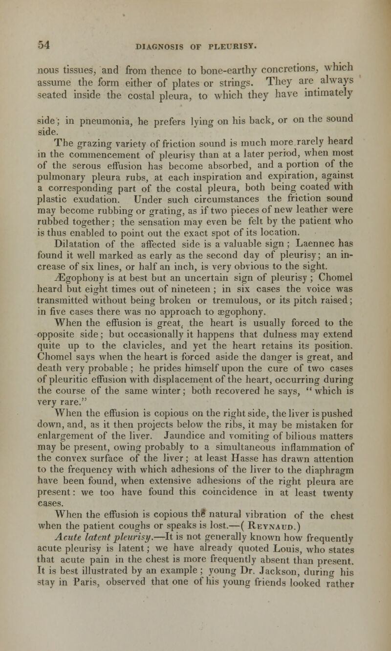 nous tissues, and from thence to bone-earthy concretions, which assume the form either of plates or strings. They are always seated inside the costal pleura, to which they have intimately side; in pneumonia, he prefers lying on his back, or on the sound side. The grazing variety of friction sound is much more rarely heard in the commencement of pleurisy than at a later period, when most of the serous effusion has become absorbed, and a portion of the pulmonary pleura rubs, at each inspiration and expiration, against a corresponding part of the costal pleura, both being coated with plastic exudation. Under such circumstances the friction sound may become rubbing or grating, as if two pieces of new leather were rubbed together; the sensation may even be felt by the patient who is thus enabled to point out the exact spot of its location. Dilatation of the affected side is a valuable sign ; Laennec has found it well marked as early as the second day of pleurisy; an in- crease of six lines, or half an inch, is very obvious to the sight. ^Egophony is at best but an uncertain sign of pleurisy ; Chomel heard but eight times out of nineteen ; in six cases the voice was transmitted without being broken or tremulous, or its pitch raised; in five cases there was no approach to aegophony. When the effusion is great, the heart is usually forced to the opposite side; but occasionally it happens that dulness may extend quite up to the clavicles, and yet the heart retains its position. Chomel says when the heart is forced aside the danger is great, and death very probable ; he prides himself upon the cure of two cases of pleuritic effusion with displacement of the heart, occurring during the course of the same winter; both recovered he says,  which is very rare. When the effusion is copious on the right side, the liver is pushed down, and, as it then projects below the ribs, it may be mistaken for enlargement of the liver. Jaundice and vomiting of bilious matters may be present, owing probably to a simultaneous inflammation of the convex surface of the liver; at least Hasse has drawn attention to the frequency with which adhesions of the liver to the diaphragm have been found, when extensive adhesions of the right pleura are present: we too have found this coincidence in at least twenty cases. When the effusion is copious thi natural vibration of the chest when the patient coughs or speaks is lost.—( Reynaud.) Acute latent pletirizy.—It is not generally known how frequently acute pleurisy is latent; we have already quoted Louis, who states that acute pain in the chest is more frequently absent than present. It is best illustrated by an example ; young Dr. Jackson, during his stay in Paris, observed that one of his young friends looked rather