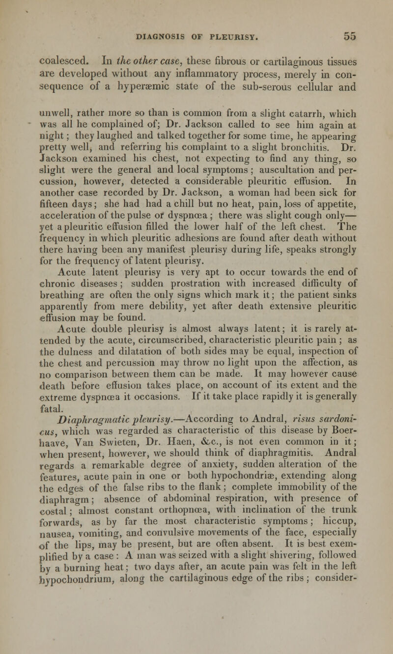 coalesced. In the other case, these fibrous or cartilaginous tissues are developed without any inflammatory process, merely in con- sequence of a hyperaemic state of the sub-serous cellular and unwell, rather more so than is common from a slight catarrh, which was all he complained of; Dr. Jackson called to see him again at night; they laughed and talked together for some time, he appearing pretty well, and referring his complaint to a slight bronchitis. Dr. Jackson examined his chest, not expecting to find any thing, so slight were the general and local symptoms ; auscultation and per- cussion, however, detected a considerable pleuritic effusion. In another case recorded by Dr. Jackson, a woman had been sick for fifteen days; she had had a chill but no heat, pain, loss of appetite, acceleration of the pulse or dyspnoea; there was slight cough only— yet a pleuritic effusion filled the lower half of the left chest. The frequency in which pleuritic adhesions are found after death without there having been any manifest pleurisy during life, speaks strongly for the frequency of latent pleurisy. Acute latent pleurisy is very apt to occur towards the end of chronic diseases ; sudden prostration with increased difficulty of breathing are often the only signs which mark it; the patient sinks apparently from mere debility, yet after death extensive pleuritic effusion may be found. Acute double pleurisy is almost always latent; it is rarely at- tended by the acute, circumscribed, characteristic pleuritic pain ; as the dulness and dilatation of both sides may be equal, inspection of the chest and percussion may throw no light upon the affection, as no comparison between them can be made. It may however cause death before effusion takes place, on account of its extent and the extreme dyspnoea it occasions. If it take place rapidly it is generally fatal. Diaphragmatic pleurisy.—According to Andral, risus sardoni- cus which was regarded as characteristic of this disease by Boer- haave, Van Swieten, Dr. Haen, &c, is not even common in it; when present, however, we should think of diaphragmitis. Andral regards a remarkable degree of anxiety, sudden alteration of the features, acute pain in one or both hypochondriac, extending along the edges of the false ribs to the flank; complete immobility of the diaphragm; absence of abdominal respiration, with presence of costal ; almost constant orthopncea, with inclination of the trunk forwards, as by far the most characteristic symptoms; hiccup, nausea, vomiting, and convulsive movements of the face, especially of the lips, may be present, but are often absent. It is best exem- plified by a case : A man was seized with a slight shivering, followed by a burning heat; two days after, an acute pain was felt in the left hypochondrium, along the cartilaginous edge of the ribs ; consider-