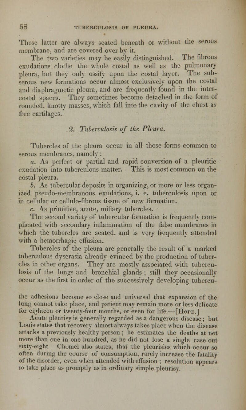 These latter are always seated beneath or without the serous membrane, and are covered over by it. The two varieties may be easily distinguished. The fibrous exudations clothe the whole costal as well as the pulmonary pleura, but they only ossify upon the costal layer. The sub- serous new formations occur almost exclusively upon the costal and diaphragmetic pleura, and are frequently found in the inter- costal spaces. They sometimes become detached in the form of rounded, knotty masses, which fall into the cavity of the chest as free cartilages. 2. Tuberculosis of the Pleura. Tubercles of the pleura occur in all those forms common to serous membranes, namely : a. As perfect or partial and rapid conversion of a pleuritic exudation into tuberculous matter. This is most common on the costal pleura. b. As tubercular deposits in organizing, or more or less organ- ized pseudo-membranous exudations, i. e. tuberculosis upon or in cellular or cellulo-fibrous tissue of new formation. c. As primitive, acute, miliary tubercles. The second variety of tubercular formation is frequently com- plicated with secondary inflammation of the false membranes in which the tubercles are seated, and is very frequently attended with a hemorrhagic effusion. Tubercles of the pleura are generally the result of a marked tuberculous dyscrasia already evinced by the production of tuber- cles in other organs. They are mostly associated with tubercu- losis of the lungs and bronchial glands ; still they occasionally occur as the first in order of the successively developing tubercu- the adhesions become so close and universal that expansion of the lung cannot take place, and patient may remain more or less delicate for eighteen or twenty-four months, or even for life.—[Hope.] Acute pleurisy is generally regarded as a dangerous disease; but Louis states that recovery almost always takes place when the disease attacks a previously healthy person ; he estimates the deaths at not more than one in one hundred, as he did not lose a single case out sixty-eight. Chomel also states, that the pleurisies which occur so often during the course of consumption, rarely increase the fatality of the disorder, even when attended with effusion ; resolution appears to take place as promptly as in ordinary simple pleurisy.