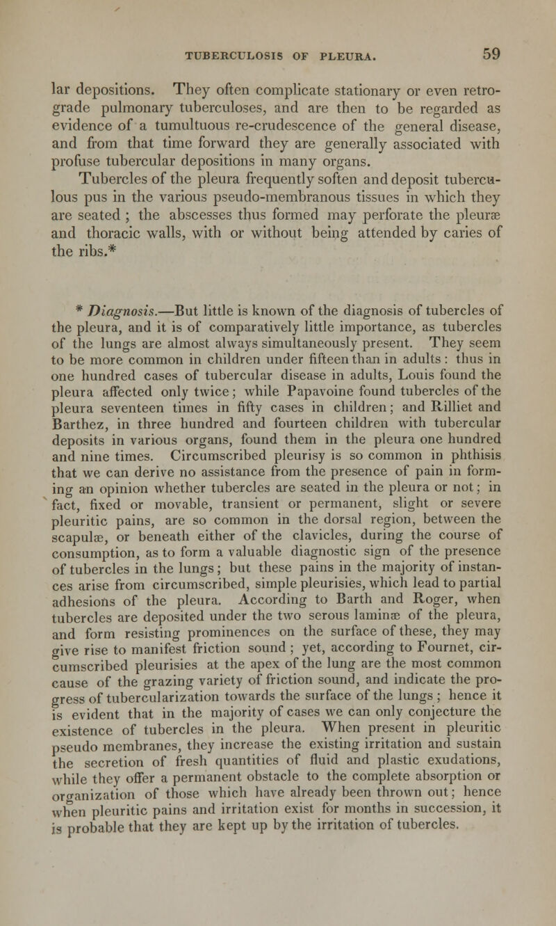 lar depositions. They often complicate stationary or even retro- grade pulmonary tuberculoses, and are then to be regarded as evidence of a tumultuous re-crudescence of the general disease, and from that time forward they are generally associated with profuse tubercular depositions in many organs. Tubercles of the pleura frequently soften and deposit tubercu- lous pus in the various pseudo-membranous tissues in which they are seated ; the abscesses thus formed may perforate the pleurae and thoracic walls, with or without being attended by caries of the ribs.* * Diagnosis.—But little is known of the diagnosis of tubercles of the pleura, and it is of comparatively little importance, as tubercles of the lungs are almost always simultaneously present. They seem to be more common in children under fifteen than in adults: thus in one hundred cases of tubercular disease in adults, Louis found the pleura affected only twice; while Papavoine found tubercles of the pleura seventeen times in fifty cases in children; and Rilliet and Barthez, in three hundred and fourteen children with tubercular deposits in various organs, found them in the pleura one hundred and nine times. Circumscribed pleurisy is so common in phthisis that we can derive no assistance from the presence of pain in form- ing an opinion whether tubercles are seated in the pleura or not; in fact, fixed or movable, transient or permanent, slight or severe pleuritic pains, are so common in the dorsal region, between the scapulae, or beneath either of the clavicles, during the course of consumption, as to form a valuable diagnostic sign of the presence of tubercles in the lungs; but these pains in the majority of instan- ces arise from circumscribed, simple pleurisies, which lead to partial adhesions of the pleura. According to Barth and Roger, when tubercles are deposited under the two serous laminae of the pleura, and form resisting prominences on the surface of these, they may give rise to manifest friction sound ; yet, according to Fournet, cir- cumscribed pleurisies at the apex of the lung are the most common cause of the grazing variety of friction sound, and indicate the pro- gress of tubercularization towards the surface of the lungs ; hence it is evident that in the majority of cases we can only conjecture the existence of tubercles in the pleura. When present in pleuritic pseudo membranes, they increase the existing irritation and sustain the secretion of fresh quantities of fluid and plastic exudations, while they offer a permanent obstacle to the complete absorption or organization of those which have already been thrown out; hence when pleuritic pains and irritation exist for months in succession, it is probable that they are kept up by the irritation of tubercles.