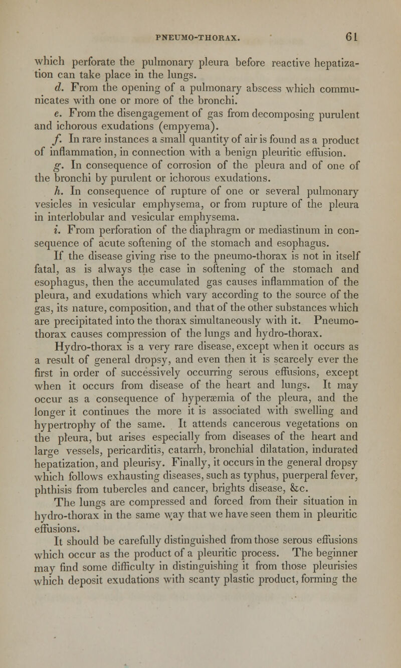 which perforate the pulmonary pleura before reactive hepatiza- tion can take place in the lungs. d. From the opening of a pulmonary abscess which commu- nicates with one or more of the bronchi. e. From the disengagement of gas from decomposing purulent and ichorous exudations (empyema). f. In rare instances a small quantity of air is found as a product of inflammation, in connection with a benign pleuritic effusion. g. In consequence of corrosion of the pleura and of one of the bronchi by purulent or ichorous exudations. h. In consequence of rupture of one or several pulmonary vesicles in vesicular emphysema, or from rupture of the pleura in interlobular and vesicular emphysema. i. From perforation of the diaphragm or mediastinum in conr sequence of acute softening of the stomach and esophagus. If the disease giving rise to the pneumo-thorax is not in itself fatal, as is always the case in softening of the stomach and esophagus, then the accumulated gas causes inflammation of the pleura, and exudations which vary according to the source of the gas, its nature, composition, and that of the other substances which are precipitated into the thorax simultaneously with it. Pneumo- thorax causes compression of the lungs and hydro-thorax. Hydro-thorax is a very rare disease, except when it occurs as a result of general dropsy, and even then it is scarcely ever the first in order of successively occurring serous effusions, except when it occurs from disease of the heart and lungs. It may occur as a consequence of hyperemia of the pleura, and the longer it continues the more it is associated with swelling and hypertrophy of the same. It attends cancerous vegetations on the pleura, but arises especially from diseases of the heart and large vessels, pericarditis, catarrh, bronchial dilatation, indurated hepatization, and pleurisy. Finally, it occurs in the general dropsy which follows exhausting diseases, such as typhus, puerperal fever, phthisis from tubercles and cancer, brights disease, he. The lungs are compressed and forced from their situation in hydro-thorax in the same way that we have seen them in pleuritic effusions. It should be carefully distinguished from those serous effusions which occur as the product of a pleuritic process. The beginner may find some difficulty in distinguishing it from those pleurisies which deposit exudations with scanty plastic product, forming the