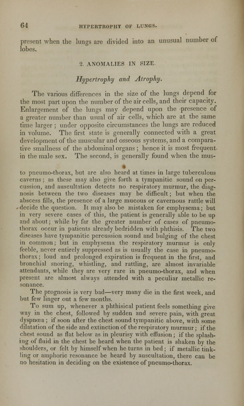 present when the lungs are divided into an unusual number of lobes. 2. ANOMALIES IN SIZE. Hypertrophy and Atrophy. The various differences in the size of the lungs depend for the most part upon the number of the air cells, and their capacity. Enlargement of the lungs may depend upon the presence of a greater number than usual of air cells, which are at the same time larger ; under opposite circumstances the lungs are reduced in volume. The first state is generally connected with a great development of the muscular and osseous systems, and a compara- tive smallness of the abdominal organs ; hence it is most frequent in the male sex. The second, is generally found when the mus- • to pneumothorax, but are also heard at times in large tuberculous caverns; as these may also give forth a tympanitic sound on per- cussion, and auscultation detects no respiratory murmur, the diag- nosis between the two diseases may be difficult; but when the abscess fills, the presence of a large mucous or cavernous rattle will ■ decide the question. It may also be mistaken for emphysema; but in very severe cases of this, the patient is generally able to be up and about; while by far the greater number of cases of pneumo- thorax occur in patients already bedridden with phthisis. The two diseases have tympanitic percussion sound and bulging of the chest in common; but in emphysema the respiratory murmur is only feeble, never entirely suppressed as is usually the case in pneumo- thorax; loud and prolonged expiration is frequent in the first, and bronchial snoring, whistling, and rattling, are almost invariable attendants, while they are very rare in pneumo-thorax, and when present are almost always attended with a peculiar metallic re- sonance. The prognosis is very bad—very many die in the first week, and but few linger out a few months. To sum up, whenever a phthisical patient feels something give way in the chest, followed by sudden and severe pain, with great dyspnoea ; if soon after the chest sound tympanitic above, with some dilatation of the side and extinction of the respiratory murmur; if the chest sound as flat below as in pleurisy with effusion; if the splash- ing of fluid in the chest be heard when the patient is shaken by the shoulders, or felt by himself when he turns in bed; if metallic tink- ling or amphoric resonance be heard by auscultation, there can be no hesitation in deciding on the existence of pneumo-thorax.