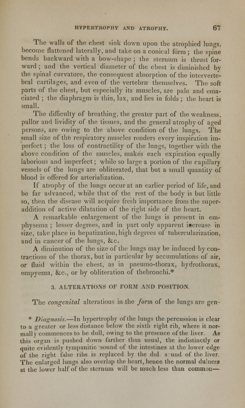 The walls of the chest sink down upon the atrophied lungs, become flattened laterally, and take on a conical form ; the spine bends backward with a bow-shape ; the sternum is thrust for- ward ; and the vertical diameter of the chest is diminished by the spinal curvature, the consequent absorption of the interverte- bral cartilages, and even of the vertebrae themselves. The soft parts of the chest, but especially its muscles, are pale and ema- ciated ; the diaphragm is thin, lax, and lies in folds ; the heart is small. The difficulty of breathing, the greater part of the weakness, pallor and lividity of the tissues, and the general atrophy of aged persons, are owing to the above condition of the lungs. The small size of the respiratory muscles renders every inspiration im- perfect ; the loss of contractility of the lungs, together with the above condition of the muscles, makes each expiration equally laborious and imperfect; while so large a portion of the capillary vessels of the lungs are obliterated, that but a small quantity of blood is offered for arterialization. If atrophy of the lungs occur at an earlier period of life, and be far advanced, while that of the rest of the body is but little so, then the disease will acquire fresh importance from the super- addition of active dilatation of the right side of the heart. A remarkable enlargement of the lungs is present in em- physema ; lesser degrees, and in part only apparent increase in size, take place in hepatization, high degrees of tuberculization, and in cancer of the lungs, he. A diminution of the size of the lungs may be induced by con- tractions of the thorax, but in particular by accumulations of air, or fluid within the chest, as in pneumo-thorax, hydrothorax, empyema, &c, or by obliteration of thebronchi.* 3. ALTERATIONS OF FORM AND POSITION. The congenital alterations in the form of the lungs are gen- * Diagnosis.—In hypertrophy of the lungs the percussion is clear to a greater or less distance below the sixth right rib, where it nor- mally commences to be dull, owing to the presence of the liver. As this oro-an is pushed down farther than usual, the indistinctly or quite evidently tympanitic sound of the intestines at the lower edge of the ricdit false ribs is replaced by the dul s' und of the liver. The enlarged lungs also overlap the heart, hence the normal dulness at the lower half of the sternum will be much less than common—