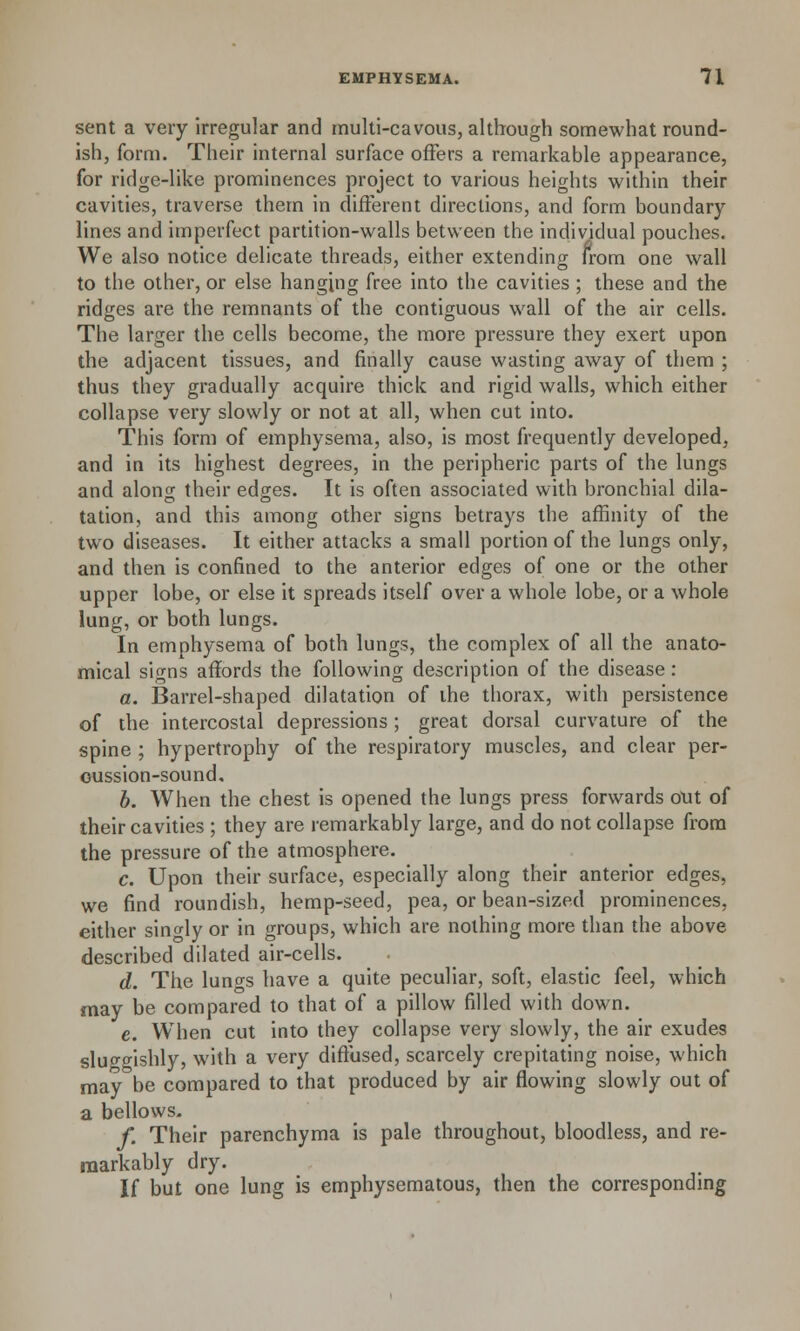 sent a very irregular and multi-cavous, although somewhat round- ish, form. Their internal surface offers a remarkable appearance, for ridge-like prominences project to various heights within their cavities, traverse them in different directions, and form boundary lines and imperfect partition-walls between the individual pouches. We also notice delicate threads, either extending from one wall to the other, or else hanging free into the cavities ; these and the ridges are the remnants of the contiguous wall of the air cells. The larger the cells become, the more pressure they exert upon the adjacent tissues, and finally cause wasting away of them ; thus they gradually acquire thick and rigid walls, which either collapse very slowly or not at all, when cut into. This form of emphysema, also, is most frequently developed, and in its highest degrees, in the peripheric parts of the lungs and along their edges. It is often associated with bronchial dila- tation, and this among other signs betrays the affinity of the two diseases. It either attacks a small portion of the lungs only, and then is confined to the anterior edges of one or the other upper lobe, or else it spreads itself over a whole lobe, or a whole lung, or both lungs. In emphysema of both lungs, the complex of all the anato- mical signs affords the following description of the disease: a. Barrel-shaped dilatation of the thorax, with persistence of the intercostal depressions; great dorsal curvature of the spine ; hypertrophy of the respiratory muscles, and clear per- cussion-sound, b. When the chest is opened the lungs press forwards out of their cavities ; they are remarkably large, and do not collapse from the pressure of the atmosphere. c. Upon their surface, especially along their anterior edges, we find roundish, hemp-seed, pea, or bean-sized prominences, either singly or in groups, which are nothing more than the above described dilated air-cells. d. The lunffs have a quite peculiar, soft, elastic feel, which may be compared to that of a pillow filled with down. e. When cut into they collapse very slowly, the air exudes slu^ffishly, with a very diffused, scarcely crepitating noise, which may be compared to that produced by air flowing slowly out of a bellows. f. Their parenchyma is pale throughout, bloodless, and re- markably dry. If but one lung is emphysematous, then the corresponding