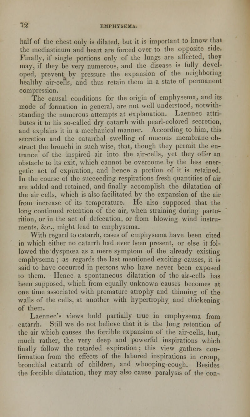 half of the chest only is dilated, but it is important to know that the mediastinum and heart are forced over to the opposite side. Finally, if single portions only of the lungs are affected, they may, if they be very numerous, and the disease is fully devel- oped, prevent by pressure the expansion of the neighboring healthy air-cefls, and thus retain them in a state of permanent compression. The causal conditions for the origin of emphysema, and its mode of formation in general, are not well understood, notwith- standing the numerous attempts at explanation. Laennec attri- butes it to his so-called dry catarrh with pearl-colored secretion, and explains it in a mechanical manner. According to him, this secretion and the catarrhal swelling of mucous membrane ob- struct the bronchi in such wise, that, though they permit the en- trance of the inspired air into the air-cells, yet they offer an obstacle to its exit, which cannot be overcome by the less ener- getic act of expiration, and hence a portion of it is retained. In the course of the succeeding respirations fresh quantities of air are added and retained, and finally accomplish the dilatation of the air cells, which is also facilitated by the expansion of the air from increase of its temperature. He also supposed that the long continued retention of the air, when straining during partir- rition, or in the act of defecation, or from blowing wind instru- ments, k., might lead to emphysema. With regard to catarrh, cases of emphysema have been cited in which either no catarrh had ever been present, or else it fol- lowed the dyspnoea as a mere symptom of the already existing emphysema ; as regards the last mentioned exciting causes, it is said to have occurred in persons who have never been exposed to them. Hence a spontaneous dilatation of the air-cells has been supposed, which from equally unknown causes becomes at one time associated with premature atrophy and thinning of the walls of the cells, at another with hypertrophy and thickening of them. Laennec's views hold partially true in emphysema from catarrh. Still we do not believe that it is the long retention of the air which causes the forcible expansion of the air-cells, but, much rather, the very deep and powerful inspirations which finally follow the retarded expiration ; this view gathers con- firmation from the effects of the labored inspirations in croup, bronchial catarrh of children, and whooping-cough. Besides the forcible dilatation, they may also cause paralysis of the con-