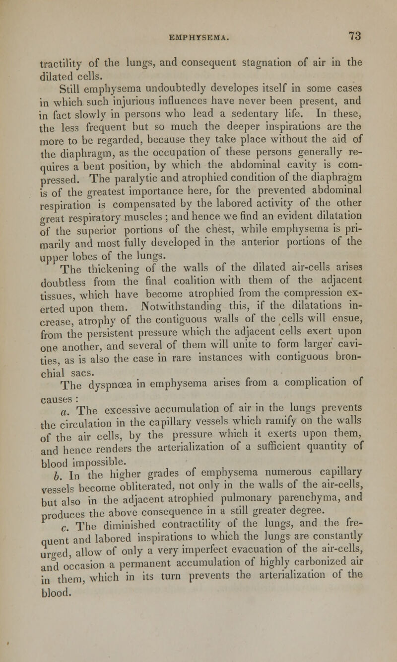 tractility of the lungs, and consequent stagnation of air in the dilated cells. Still emphysema undoubtedly developes itself in some cases in which such injurious influences have never been present, and in fact slowly in persons who lead a sedentary life. In these, the less frequent but so much the deeper inspirations are the more to be regarded, because they take place without the aid of the diaphragm, as the occupation of these persons generally re- quires a bent position, by which the abdominal cavity is com- pressed. The paralytic and atrophied condition of the diaphragm is of the greatest importance here, for the prevented abdominal respiration is compensated by the labored activity of the other great respiratory muscles ; and hence we find an evident dilatation of the superior portions of the chest, while emphysema is pri- marily and most fully developed in the anterior portions of the upper lobes of the lungs. The thickening of the walls of the dilated air-cells arises doubtless from the final coalition with them of the adjacent tissues, which have become atrophied from the compression ex- erted upon them. Notwithstanding this, if the dilatations in- crease, atrophy of the contiguous walls of the cells will ensue, from the persistent pressure which the adjacent cells exert upon one another, and several of them will unite to form larger cavi- ties as is also the case in rare instances with contiguous bron- chial sacs. . , v The dyspnoea in emphysema arises from a complication of causes: a. The excessive accumulation of air in the lungs prevents the circulation in the capillary vessels which ramify on the walls of the air cells, by the pressure which it exerts upon them, and hence renders the arterialization of a sufficient quantity of blood impossible. b. In the higher grades of emphysema numerous capillary vessels become obliterated, not only in the walls of the air-cells, but also in the adjacent atrophied pulmonary parenchyma, and produces the above consequence in a still greater degree. c. The diminished contractility of the lungs, and the fre- quent and labored inspirations to which the lungs are constantly ur^ed, allow of only a very imperfect evacuation of the air-cells, and occasion a permanent accumulation of highly carbonized air in them, which in its turn prevents the arterialization of the blood.