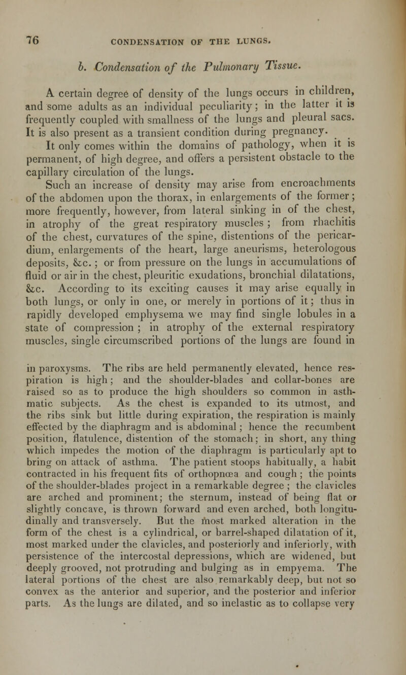 b. Condensation of the Pulmonary Tissue. A certain degree of density of the lungs occurs in children, and some adults as an individual peculiarity; in the latter it is frequently coupled with smallness of the lungs and pleural sacs. It is also present as a transient condition during pregnancy. It only comes within the domains of pathology, when it is permanent, of high degree, and offers a persistent obstacle to the capillary circulation of the lungs. Such an increase of density may arise from encroachments of the abdomen upon the thorax, in enlargements of the former; more frequently, however, from lateral sinking in of the chest, in atrophy of the great respiratory muscles ; from rhachitis of the chest, curvatures of the spine, distentions of the pericar- dium, enlargements of the heart, large aneurisms, heterologous deposits, &c.; or from pressure on the lungs in accumulations of fluid or air in the chest, pleuritic exudations, bronchial dilatations, he. According to its exciting causes it may arise equally in both lungs, or only in one, or merely in portions of it; thus in rapidly developed emphysema we may find single lobules in a state of compression ; in atrophy of the external respiratory muscles, single circumscribed portions of the lungs are found in in paroxysms. The ribs are held permanently elevated, hence res- piration is high; and the shoulder-blades and collar-bones are raised so as to produce the high shoulders so common in asth- matic subjects. As the chest is expanded to its utmost, and the ribs sink but little during expiration, the respiration is mainly effected by the diaphragm and is abdominal; hence the recumbent position, flatulence, distention of the stomach; in short, any thing which impedes the motion of the diaphragm is particularly apt to bring on attack of asthma. The patient stoops habitually, a habit contracted in his frequent fits of orthopncea and cough ; the points of the shoulder-blades project in a remarkable degree ; the clavicles are arched and prominent; the sternum, instead of being flat or slightly concave, is thrown forward and even arched, both longitu- dinally and transversely. But the most marked alteration in the form of the chest is a cylindrical, or barrel-shaped dilatation of it, most marked under the clavicles, and posteriorly and inferiorly, with persistence of the intercostal depressions, which are widened, but deeply grooved, not protruding and bulging as in empyema. The lateral portions of the chest are also remarkably deep, but not so convex as the anterior and superior, and the posterior and inferior parts. As the lungs are dilated, and so inelastic as to collapse very