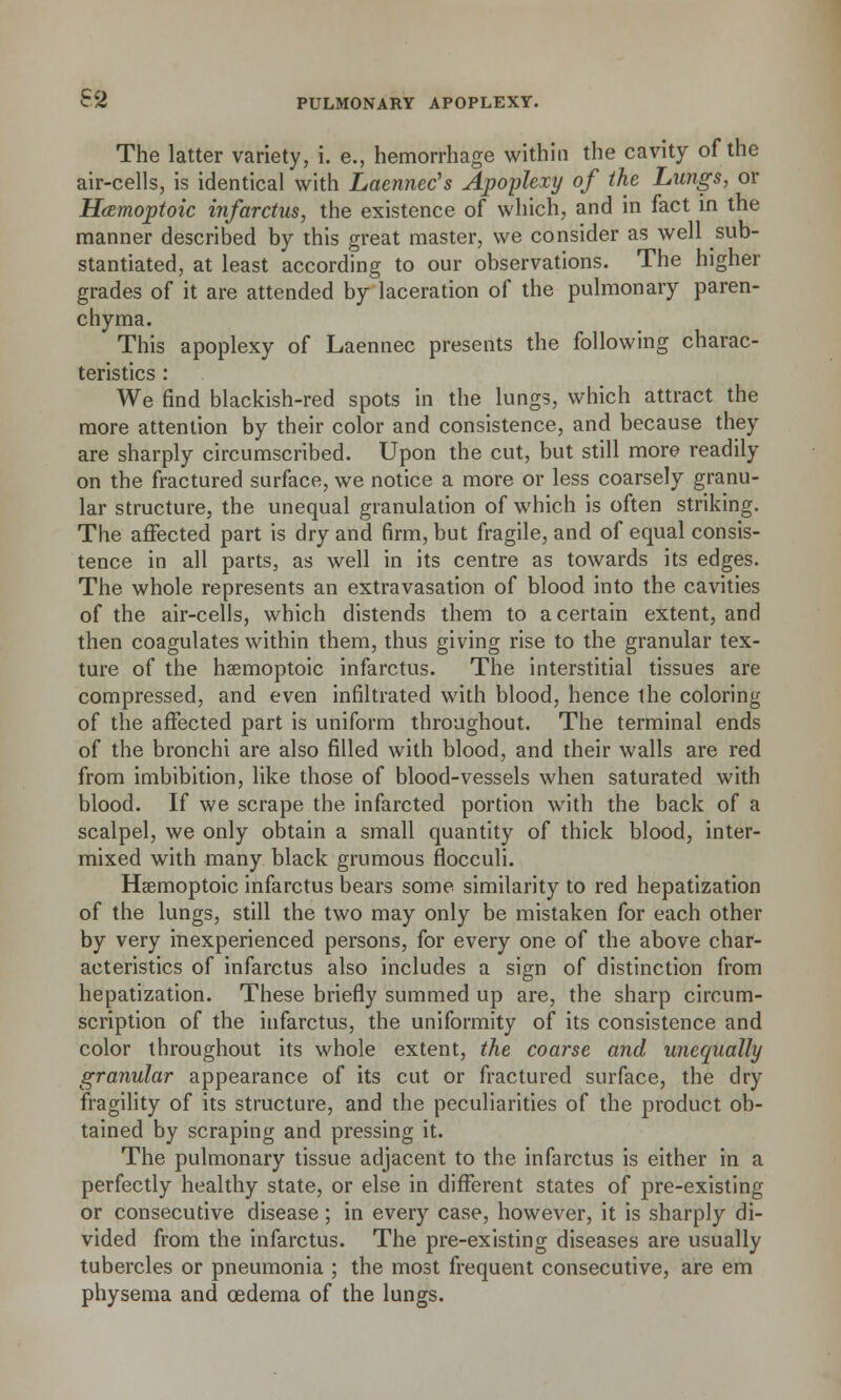 The latter variety, i. e., hemorrhage within the cavity of the air-cells, is identical with Laennec's Apoplexy of the Lungs, or Hamoptoic infarctus, the existence of which, and in fact in the manner described by this great master, we consider as well sub- stantiated, at least according to our observations. The higher grades of it are attended by laceration of the pulmonary paren- chyma. This apoplexy of Laennec presents the following charac- teristics : We find blackish-red spots in the lungs, which attract the more attention by their color and consistence, and because they are sharply circumscribed. Upon the cut, but still more readily on the fractured surface, we notice a more or less coarsely granu- lar structure, the unequal granulation of which is often striking. The affected part is dry and firm, but fragile, and of equal consis- tence in all parts, as well in its centre as towards its edges. The whole represents an extravasation of blood into the cavities of the air-cells, which distends them to a certain extent, and then coagulates within them, thus giving rise to the granular tex- ture of the haemoptoic infarctus. The interstitial tissues are compressed, and even infiltrated with blood, hence the coloring of the affected part is uniform throughout. The terminal ends of the bronchi are also filled with blood, and their walls are red from imbibition, like those of blood-vessels when saturated with blood. If we scrape the infarcted portion with the back of a scalpel, we only obtain a small quantity of thick blood, inter- mixed with many black grumous flocculi. Haemoptoic infarctus bears some similarity to red hepatization of the lungs, still the two may only be mistaken for each other by very inexperienced persons, for every one of the above char- acteristics of infarctus also includes a sign of distinction from hepatization. These briefly summed up are, the sharp circum- scription of the infarctus, the uniformity of its consistence and color throughout its whole extent, the coarse and unequally granular appearance of its cut or fractured surface, the dry fragility of its structure, and the peculiarities of the product ob- tained by scraping and pressing it. The pulmonary tissue adjacent to the infarctus is either in a perfectly healthy state, or else in different states of pre-existing or consecutive disease ; in every case, however, it is sharply di- vided from the infarctus. The pre-existing diseases are usually tubercles or pneumonia ; the most frequent consecutive, are em physema and oedema of the lungs.