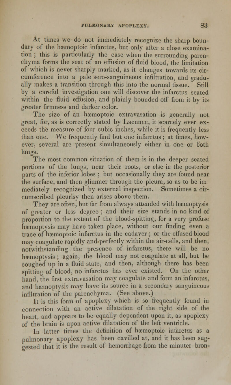 At times we do not immediately recognize the sharp boun- dary of the haemoptoic infarctus, but only after a close examina- tion ; this is particularly the case when the surrounding paren- chyma forms the seat of an effusion of fluid blood, the limitation of which is never sharply marked, as it changes towards its cir- cumference into a pale sero-sanguineous infiltration, and gradu- ally makes a transition through this into the normal tissue. Still by a careful investigation one will discover the infarctus seated within the fluid effusion, and plainly bounded off from it by its greater firmness and darker color. The size of an haemoptoic extravasation is generally not great, for, as is correctly stated by Laennec, it scarcely ever ex- ceeds the measure of four cubic inches, while it is frequently less than one. We frequently find but one infarctus ; at times, how- ever, several are present simultaneously either in one or both lungs. The most common situation of them is in the deeper seated portions of the lungs, near their roots, or else in the posterior parts of the inferior lobes ; but occasionally they are found near the surface, and then glimmer through the pleura, so as to be im mediately recognized by external inspection. Sometimes a cir- cumscribed pleurisy then arises above them. They are often, but far from always attended with haemoptysis of greater or less degree ; and their size stands in no kind of proportion to the extent of the blood-spitting, for a very profuse haemoptysis may have taken place, without our finding even a trace of haemoptoic infarctus in the cadaver ; or the effused blood may coagulate rapidly and^perfectly within the air-cells, and then, notwithstanding the presence of infarctus, there will be no haemoptysis ; again, the blood may not coagulate at all, but be coughed up in a fluid state, and then, although there has been spitting of blood, no infarctus has ever existed. On the other hand, the first extravasation may coagulate and form an infarctus, and haemoptysis may have its source in a secondary sanguineous infiltration of the parenchyma. (See above.) It is this form of apoplexy which is so frequently found in connection with an active dilatation of the right side of the heart, and appears to be equally dependent upon it, as apoplexy of the brain is upon active dilatation of the left ventricle. In latter times the definition of haemoptoic infarctus as a pulmonary apoplexy has been cavilled at, and it has been sug- gested that it is the result of hemorrhage from the minuter bron-