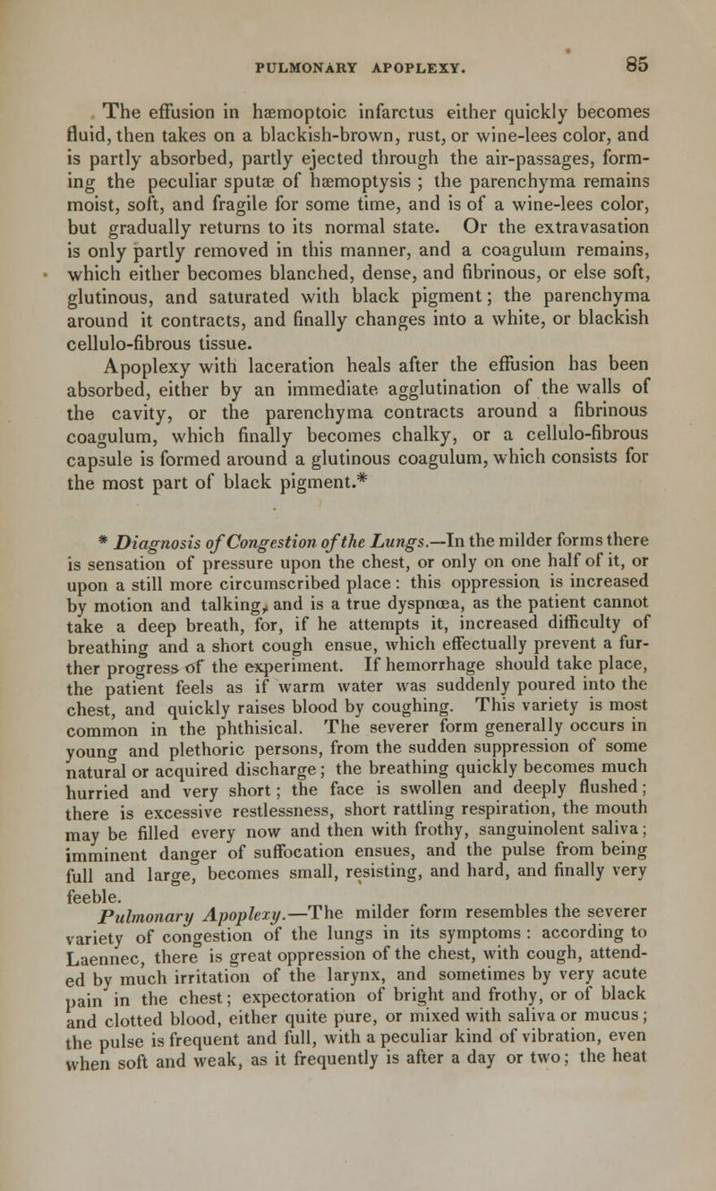 The effusion in haemoptoic infarctus either quickly becomes fluid, then takes on a blackish-brown, rust, or wine-lees color, and is partly absorbed, partly ejected through the air-passages, form- ing the peculiar sputae of haemoptysis ; the parenchyma remains moist, soft, and fragile for some time, and is of a wine-lees color, but gradually returns to its normal state. Or the extravasation is only partly removed in this manner, and a coagulum remains, which either becomes blanched, dense, and fibrinous, or else soft, glutinous, and saturated with black pigment; the parenchyma around it contracts, and finally changes into a white, or blackish cellulo-fibrous tissue. Apoplexy with laceration heals after the effusion has been absorbed, either by an immediate agglutination of the walls of the cavity, or the parenchyma contracts around a fibrinous coagulum, which finally becomes chalky, or a cellulo-fibrous capsule is formed around a glutinous coagulum, which consists for the most part of black pigment.* * Diagnosis of Congestion of the Lungs.—In the milder forms there is sensation of pressure upon the chest, or only on one half of it, or upon a still more circumscribed place: this oppression is increased by motion and talking, and is a true dyspnoea, as the patient cannot take a deep breath, for, if he attempts it, increased difficulty of breathing and a short cough ensue, which effectually prevent a fur- ther progress of the experiment. If hemorrhage should take place, the patient feels as if warm water was suddenly poured into the chest, and quickly raises blood by coughing. This variety is most common in the phthisical. The severer form generally occurs in young and plethoric persons, from the sudden suppression of some natural or acquired discharge; the breathing quickly becomes much hurried and very short; the face is swollen and deeply flushed; there is excessive restlessness, short rattling respiration, the mouth may be filled every now and then with frothy, sanguinolent saliva; imminent danger of suffocation ensues, and the pulse from being full and large, becomes small, resisting, and hard, and finally very feeble. Pulmonary Apoplexy.—The milder form resembles the severer variety of congestion of the lungs in its symptoms : according to Laennec, there3 is great oppression of the chest, with cough, attend- ed by much irritation of the larynx, and sometimes by very acute pain in the chest; expectoration of bright and frothy, or of black and clotted blood, either quite pure, or mixed with saliva or mucus; the pulse is frequent and full, with a peculiar kind of vibration, even when soft and weak, as it frequently is after a day or two; the heat