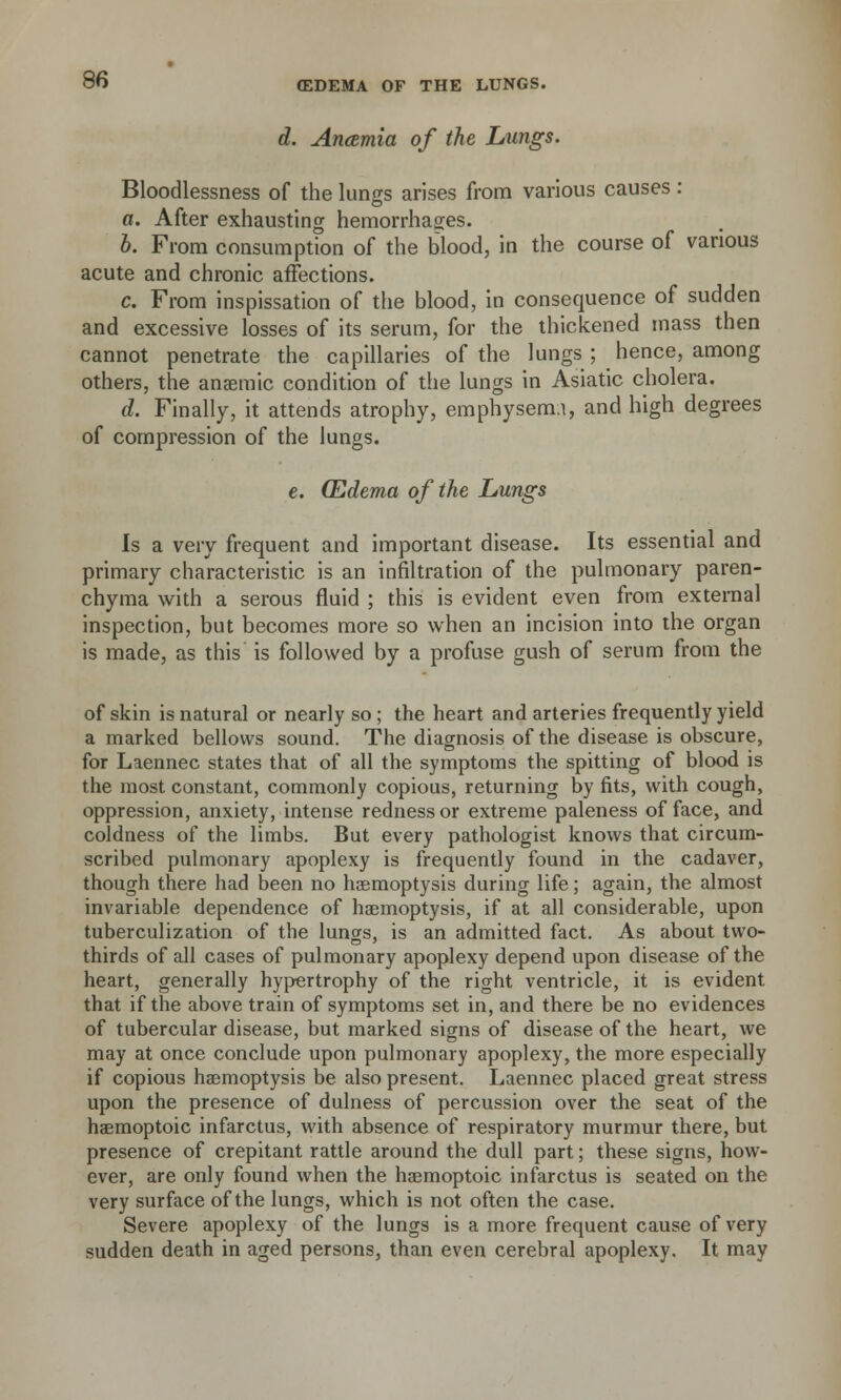 d. Anamia of the Lungs. Bloodlessness of the lunss arises from various causes: a. After exhausting hemorrhages. b. From consumption of the blood, in the course of various acute and chronic affections. c. From inspissation of the blood, in consequence of sudden and excessive losses of its serum, for the thickened mass then cannot penetrate the capillaries of the lungs ; hence, among others, the anaemic condition of the lungs in Asiatic cholera. d. Finally, it attends atrophy, emphysemi, and high degrees of compression of the lungs. e. (Edema of the Lungs Is a very frequent and important disease. Its essential and primary characteristic is an infiltration of the pulmonary paren- chyma with a serous fluid ; this is evident even from external inspection, but becomes more so when an incision into the organ is made, as this is followed by a profuse gush of serum from the of skin is natural or nearly so ; the heart and arteries frequently yield a marked bellows sound. The diagnosis of the disease is obscure, for Laennec states that of all the symptoms the spitting of blood is the most constant, commonly copious, returning by fits, with cough, oppression, anxiety, intense redness or extreme paleness of face, and coldness of the limbs. But every pathologist knows that circum- scribed pulmonary apoplexy is frequently found in the cadaver, though there had been no haemoptysis during life; again, the almost invariable dependence of haemoptysis, if at all considerable, upon tuberculization of the lungs, is an admitted fact. As about two- thirds of all cases of pulmonary apoplexy depend upon disease of the heart, generally hypertrophy of the right ventricle, it is evident that if the above train of symptoms set in, and there be no evidences of tubercular disease, but marked signs of disease of the heart, we may at once conclude upon pulmonary apoplexy, the more especially if copious haemoptysis be also present. Laennec placed great stress upon the presence of dulness of percussion over the seat of the haemoptoic infarctus, with absence of respiratory murmur there, but presence of crepitant rattle around the dull part; these signs, how- ever, are only found when the haemoptoic infarctus is seated on the very surface of the lungs, which is not often the case. Severe apoplexy of the lungs is a more frequent cause of very sudden death in aged persons, than even cerebral apoplexy. It may