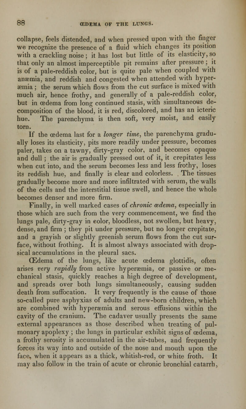 collapse, feels distended, and when pressed upon with the finger we recognize the presence of a fluid which changes its position with a crackling noise; it has lost but little of its elasticity, so that only an almost imperceptible pit remains after pressure ;^ it is of a pale-reddish color, but is quite pale when coupled with anaemia, and reddish and congested when attended with hyper- emia ; the serum which flows from the cut surface is mixed with much air, hence frothy, and generally of a pale-reddish color, but in oedema from long continued stasis, with simultaneous de- composition of the blood, it is red, discolored, and has an icteric hue. The parenchyma is then soft, very moist, and easily torn. If the oedema last for a longer time, the parenchyma gradu- ally loses its elasticity, pits more readily under pressure, becomes paler, takes on a tawny, dirty-gray color, and becomes opaque and dull; the air is gradually pressed out of it, it crepitates less when cut into, and the serum becomes less and less frothy, loses its reddish hue, and finally is clear and colorless. . The tissues gradually become more and more infiltrated with serum, the walls of the cells and the interstitial tissue swell, and hence the whole becomes denser and more firm. Finally, in well marked cases of chronic oedema, especially in those which are such from the very commencement, we find the lungs pale, dirty-gray in eolor, bloodless, not swollen, but heavy, dense, and firm ; they pit under pressure, but no longer crepitate, and a grayish or slightly greenish serum flows from the cut sur- face, without frothing. It is almost always associated with drop- sical accumulations in the pleural sacs. (Edema of the lungs, like acute oedema glottidis, often arises very rapidly from active hyperemia, or passive or me- chanical stasis, quickly reaches a high degree of development, and spreads over both lungs simultaneously, causing sudden death from suffocation. It very frequently is the cause of those so-called pure asphyxias of adults and new-born children, which are combined with hyperemia and serous effusions within the cavity of the cranium. The cadaver usually presents the same external appearances as those described when treating of pul- monary apoplexy ; the lungs in particular exhibit signs of oedema, a frothy serosity is accumulated in the air-tubes, and frequently forces its way into and outside of the nose and mouth upon the face, when it appears as a thick, whitish-red, or white froth. It may also follow in the train of acute or chronic bronchial catarrh.